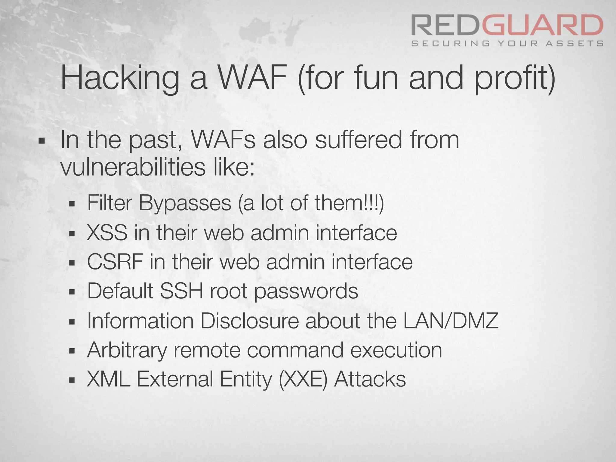Hacking a WAF (for fun and proﬁt)
§  In the past, WAFs also suffered from
vulnerabilities like:
§  Filter Bypasses (a lot of them!!!)
§  XSS in their web admin interface
§  CSRF in their web admin interface
§  Default SSH root passwords
§  Information Disclosure about the LAN/DMZ
§  Arbitrary remote command execution
§  XML External Entity (XXE) Attacks
 
