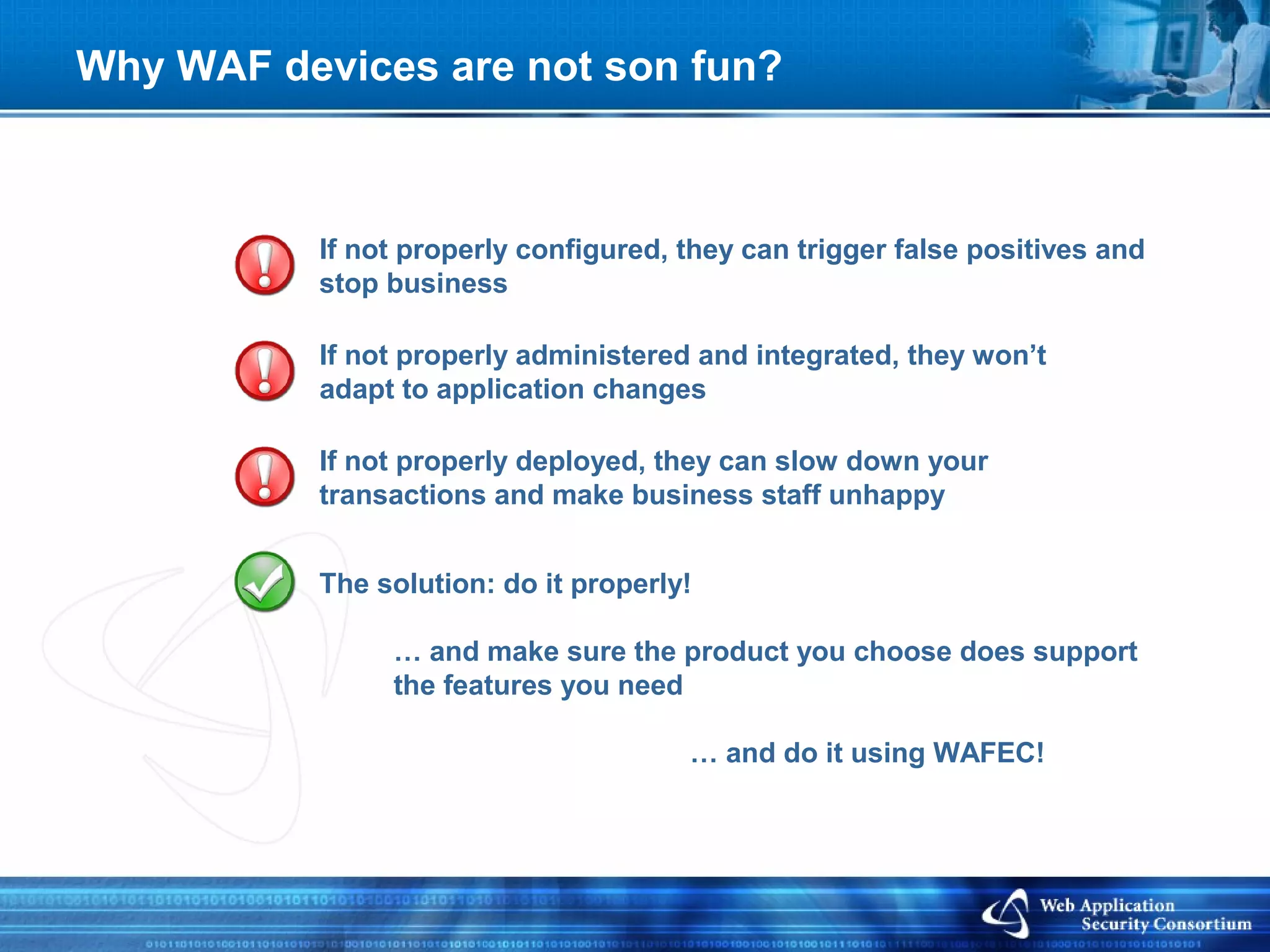 Why WAF devices are not son fun?



           If not properly configured, they can trigger false positives and
           stop business

           If not properly administered and integrated, they won’t
           adapt to application changes

           If not properly deployed, they can slow down your
           transactions and make business staff unhappy


           The solution: do it properly!

                … and make sure the product you choose does support
                the features you need

                                       … and do it using WAFEC!
 