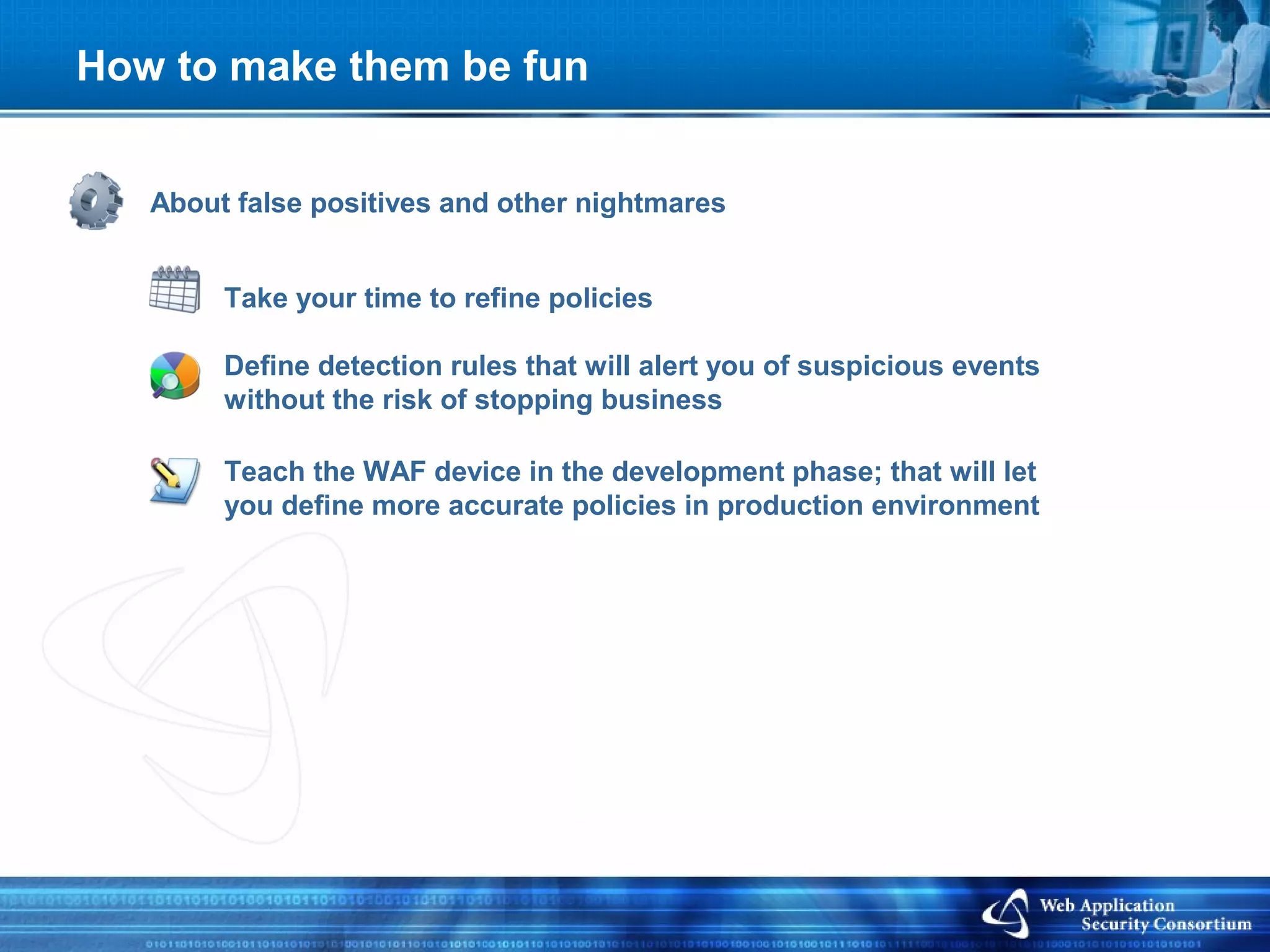 How to make them be fun


   About false positives and other nightmares


        Take your time to refine policies

        Define detection rules that will alert you of suspicious events
        without the risk of stopping business

        Teach the WAF device in the development phase; that will let
        you define more accurate policies in production environment
 