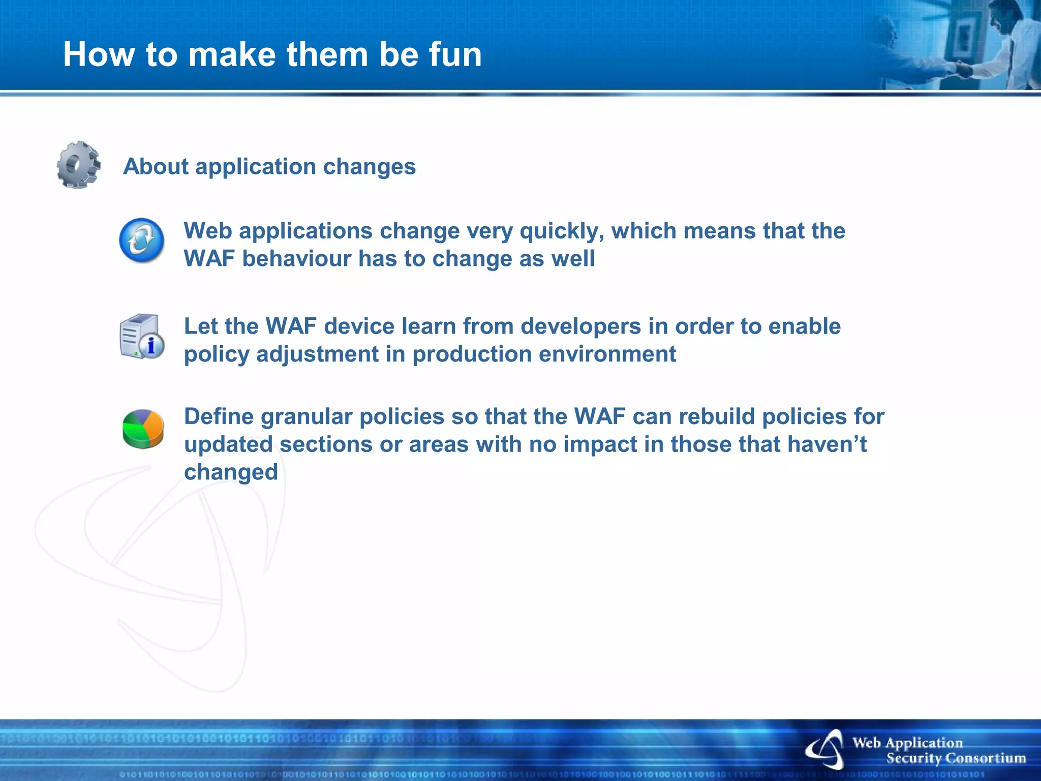 How to make them be fun


   About application changes

        Web applications change very quickly, which means that the
        WAF behaviour has to change as well

        Let the WAF device learn from developers in order to enable
        policy adjustment in production environment

        Define granular policies so that the WAF can rebuild policies for
        updated sections or areas with no impact in those that haven’t
        changed
 