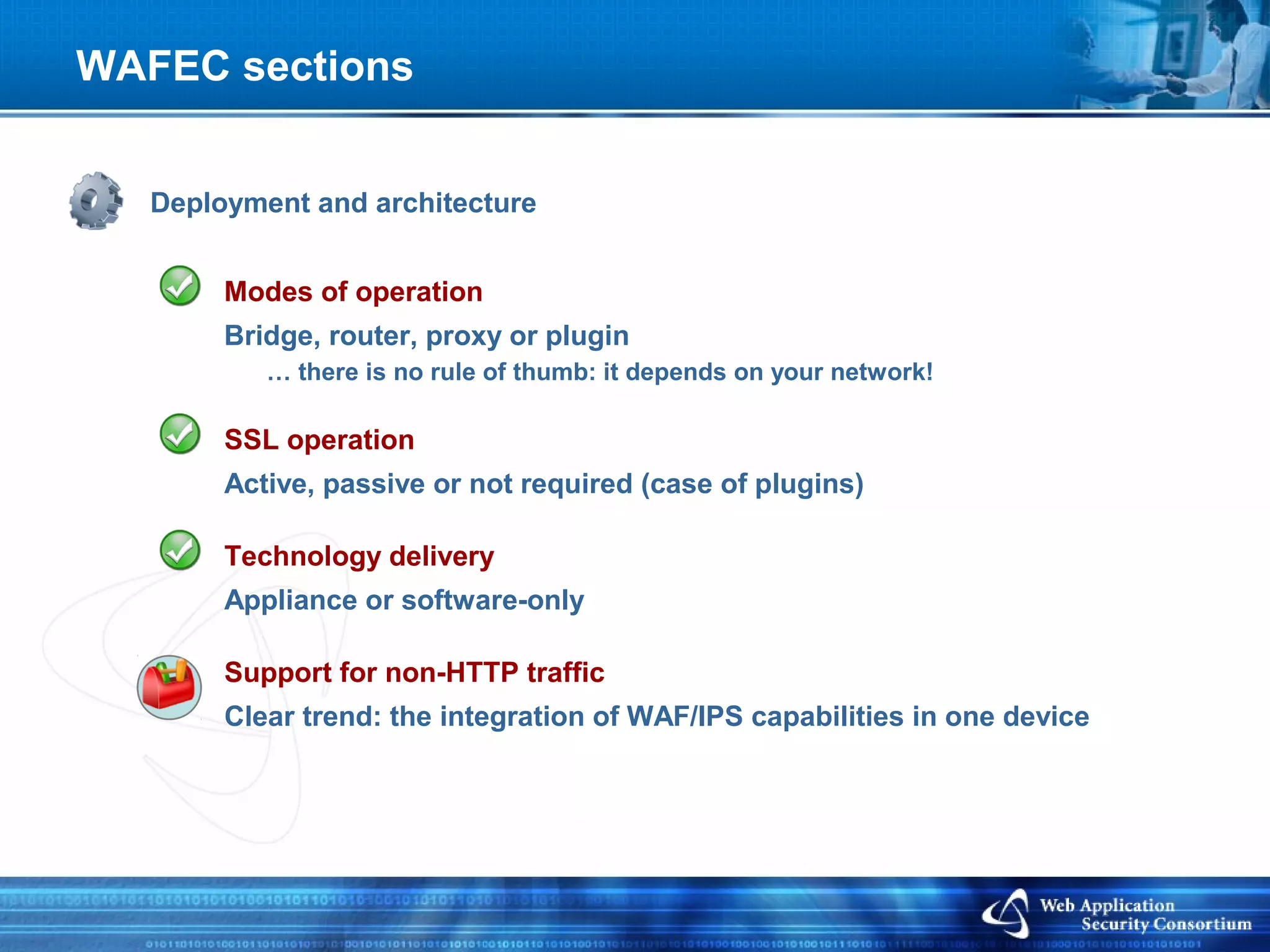WAFEC sections


   Deployment and architecture


        Modes of operation
        Bridge, router, proxy or plugin
           … there is no rule of thumb: it depends on your network!

        SSL operation
        Active, passive or not required (case of plugins)

        Technology delivery
        Appliance or software-only

        Support for non-HTTP traffic
        Clear trend: the integration of WAF/IPS capabilities in one device
 
