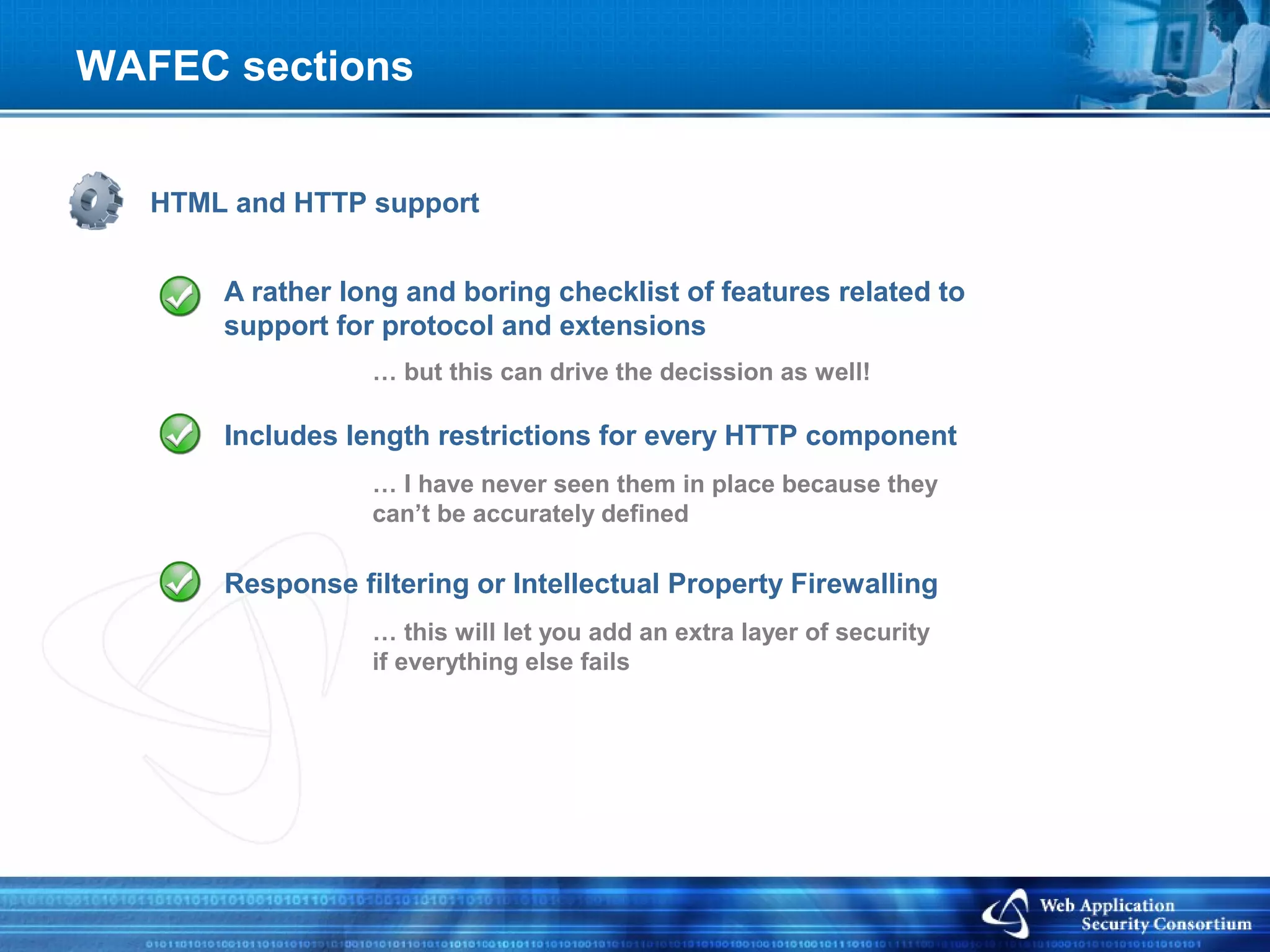WAFEC sections


   HTML and HTTP support


       A rather long and boring checklist of features related to
       support for protocol and extensions
                  … but this can drive the decission as well!

       Includes length restrictions for every HTTP component
                  … I have never seen them in place because they
                  can’t be accurately defined

       Response filtering or Intellectual Property Firewalling
                  … this will let you add an extra layer of security
                  if everything else fails
 