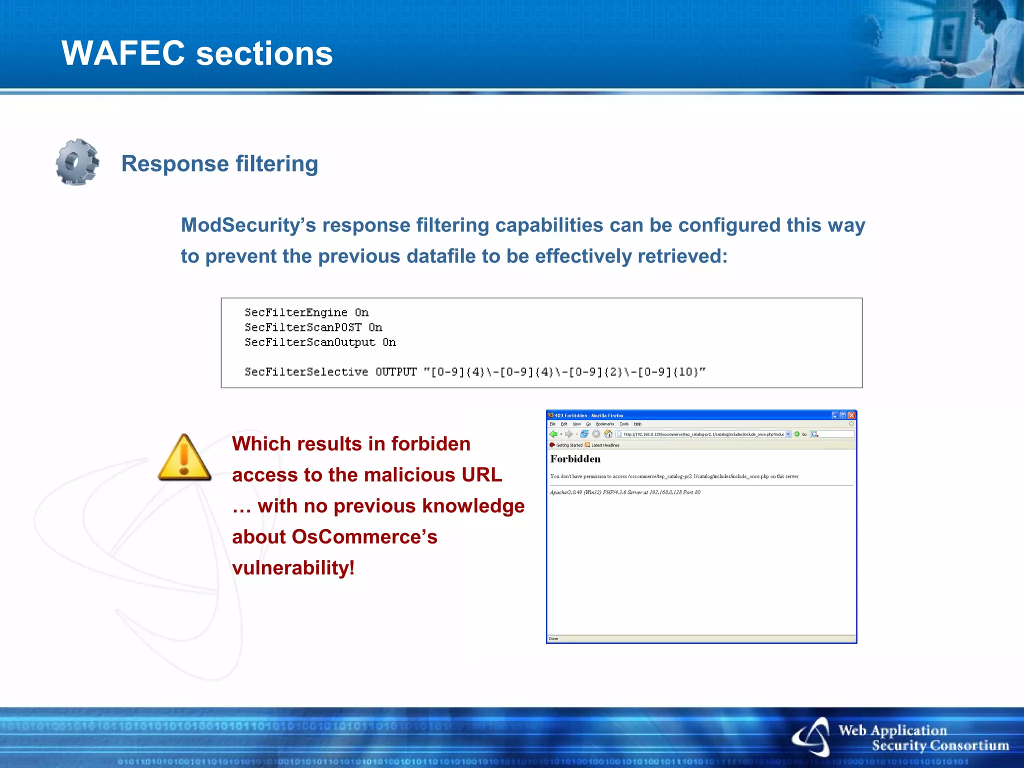 WAFEC sections


   Response filtering

        ModSecurity’s response filtering capabilities can be configured this way
        to prevent the previous datafile to be effectively retrieved:




             Which results in forbiden
             access to the malicious URL
             … with no previous knowledge
             about OsCommerce’s
             vulnerability!
 