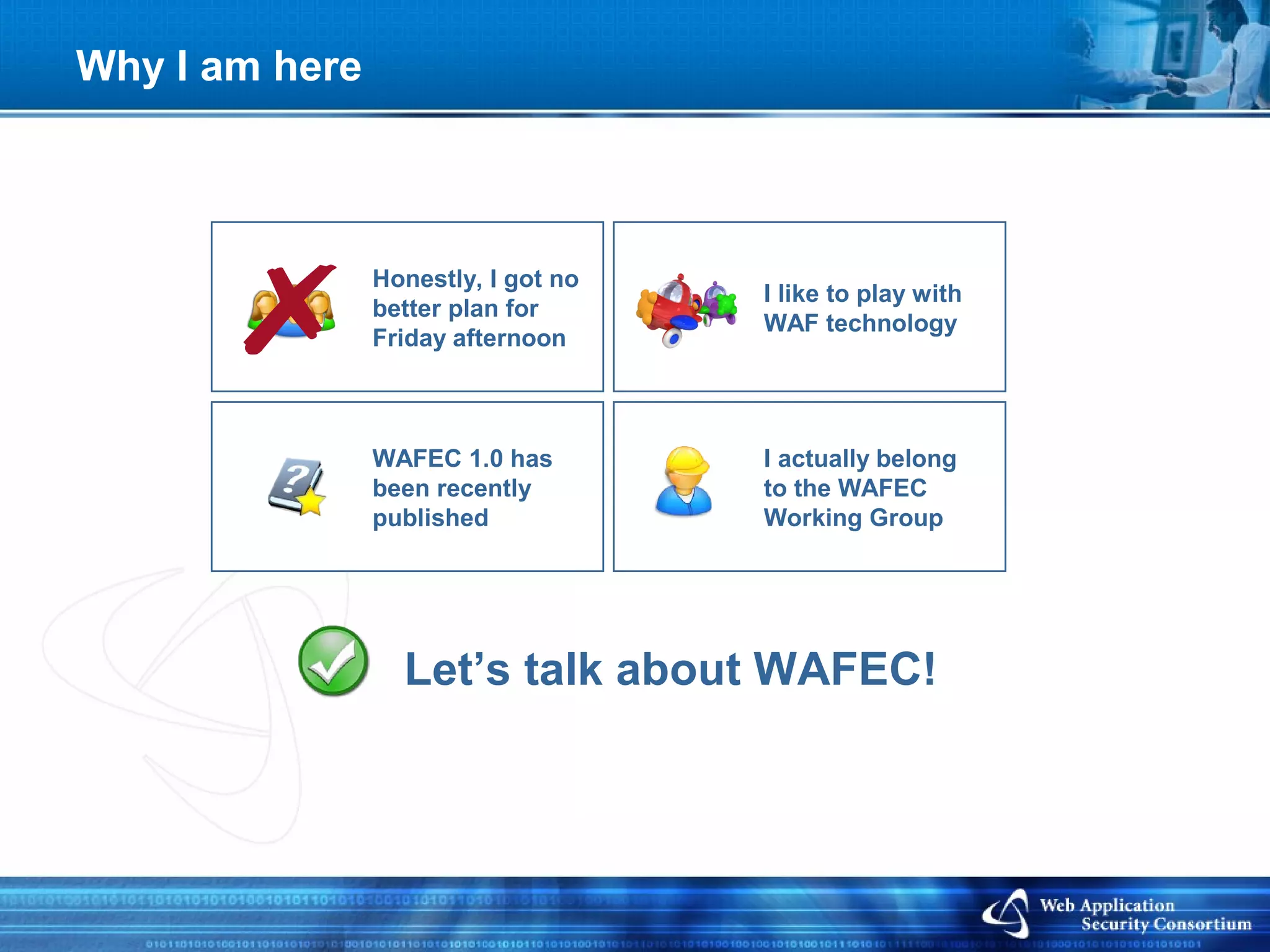 Why I am here



                Honestly, I got no
                                     I like to play with
                better plan for
                                     WAF technology
                Friday afternoon



                WAFEC 1.0 has        I actually belong
                been recently        to the WAFEC
                published            Working Group




                  Let’s talk about WAFEC!
 