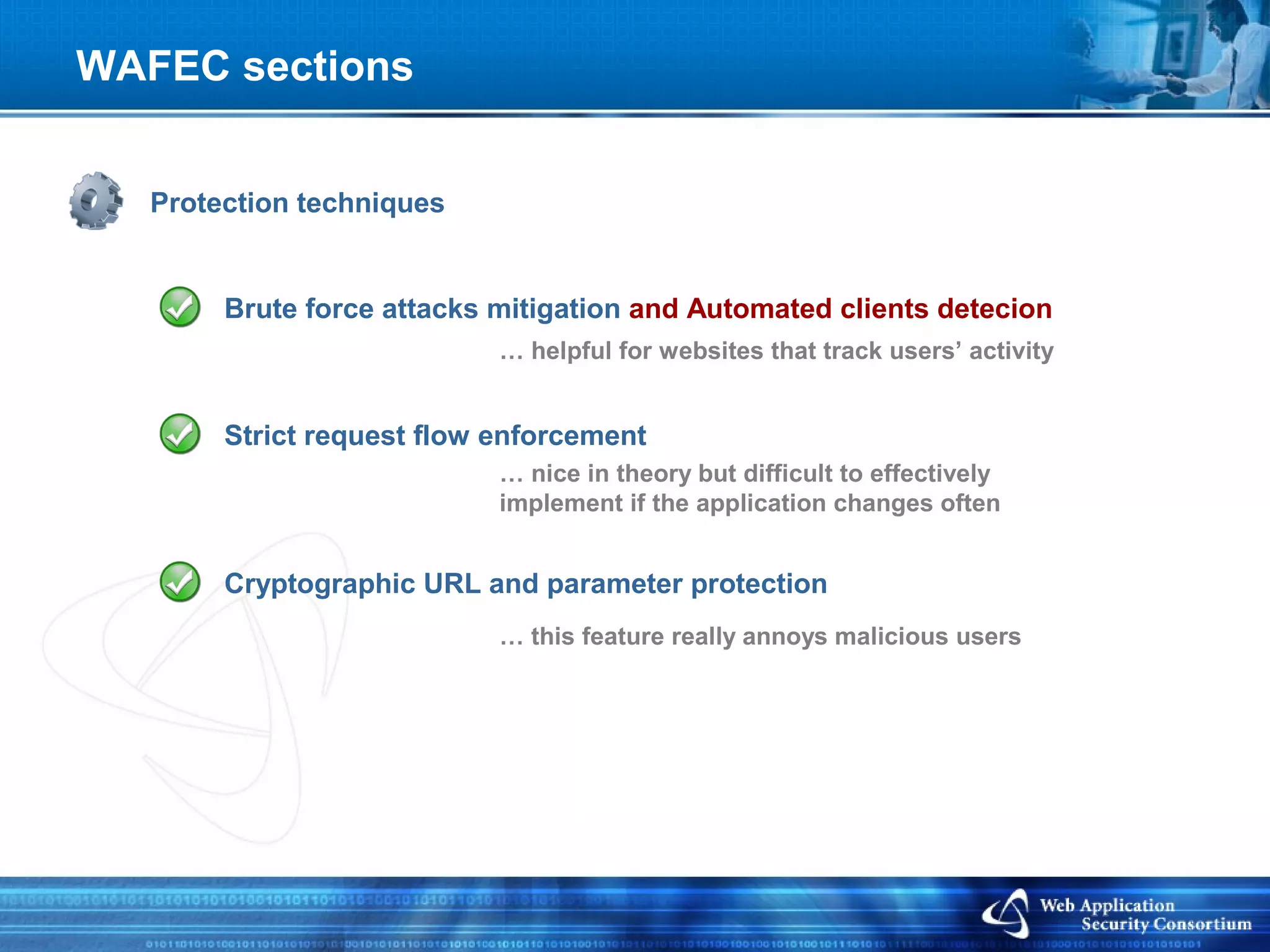 WAFEC sections


   Protection techniques


        Brute force attacks mitigation and Automated clients detecion
                            … helpful for websites that track users’ activity


        Strict request flow enforcement
                            … nice in theory but difficult to effectively
                            implement if the application changes often


        Cryptographic URL and parameter protection
                            … this feature really annoys malicious users
 