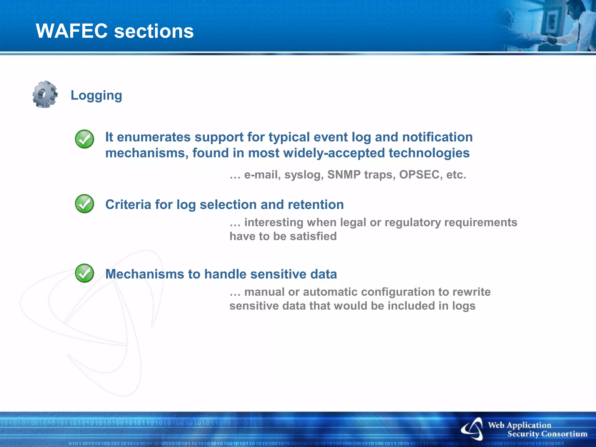WAFEC sections


   Logging


       It enumerates support for typical event log and notification
       mechanisms, found in most widely-accepted technologies
                           … e-mail, syslog, SNMP traps, OPSEC, etc.

       Criteria for log selection and retention
                           … interesting when legal or regulatory requirements
                           have to be satisfied


       Mechanisms to handle sensitive data
                           … manual or automatic configuration to rewrite
                           sensitive data that would be included in logs
 