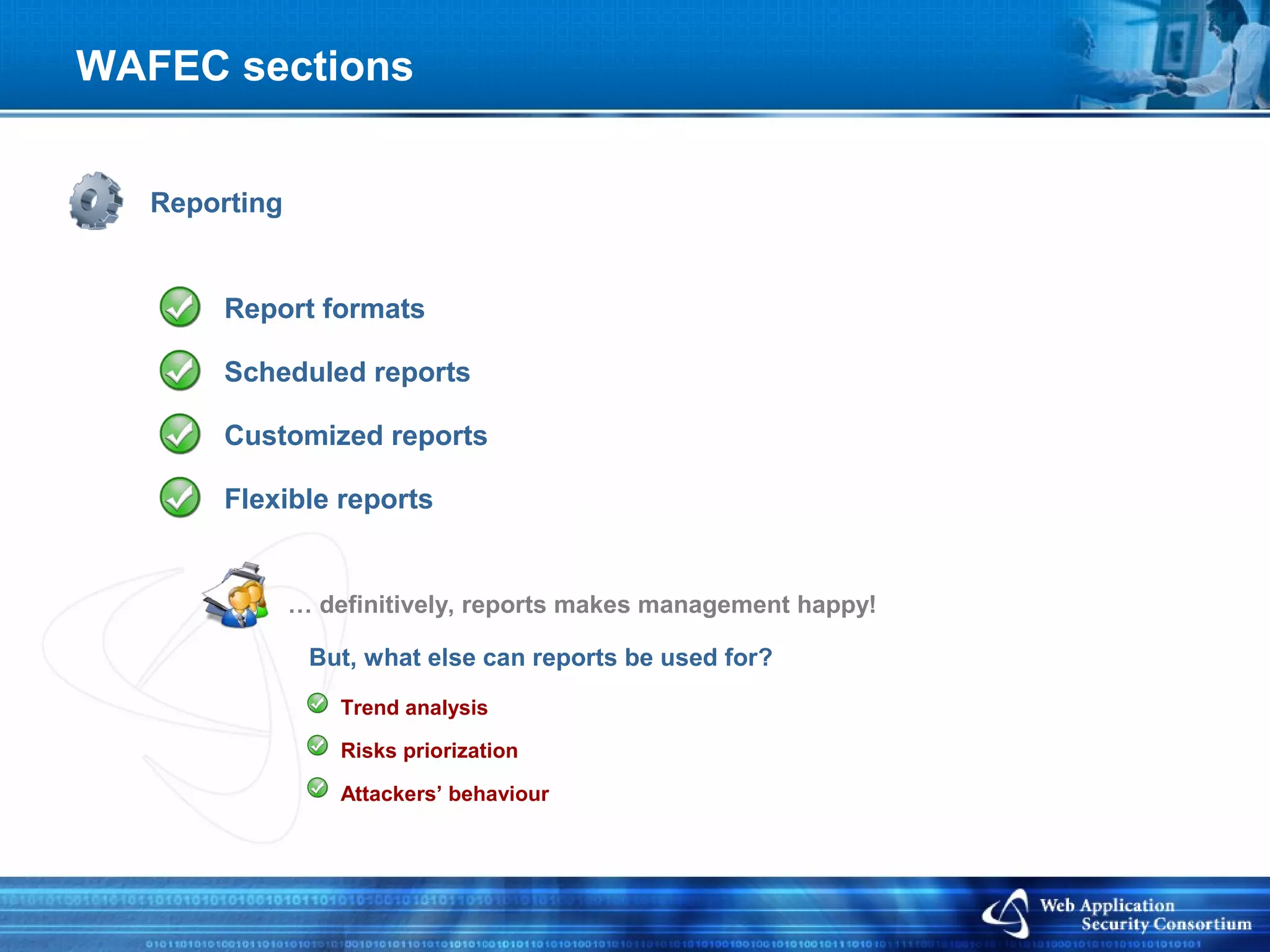 WAFEC sections


   Reporting


        Report formats

        Scheduled reports

        Customized reports

        Flexible reports


               … definitively, reports makes management happy!

                But, what else can reports be used for?
                   Trend analysis

                   Risks priorization

                   Attackers’ behaviour
 