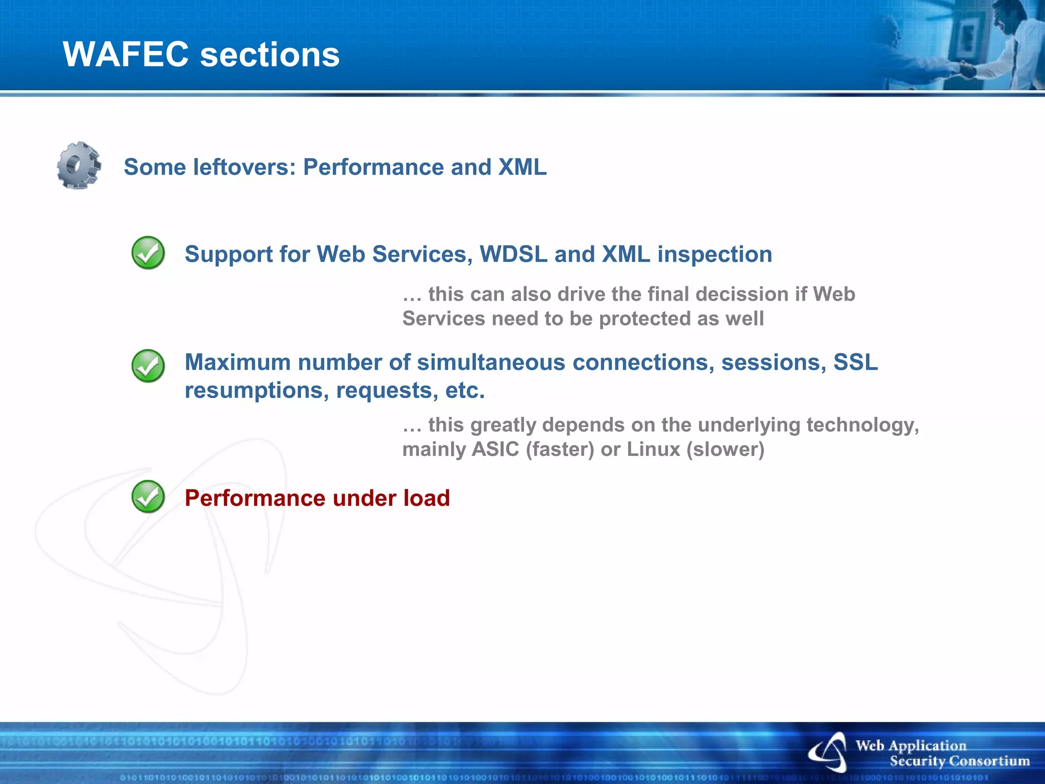 WAFEC sections


   Some leftovers: Performance and XML


        Support for Web Services, WDSL and XML inspection
                          … this can also drive the final decission if Web
                          Services need to be protected as well

        Maximum number of simultaneous connections, sessions, SSL
        resumptions, requests, etc.
                          … this greatly depends on the underlying technology,
                          mainly ASIC (faster) or Linux (slower)

        Performance under load
 