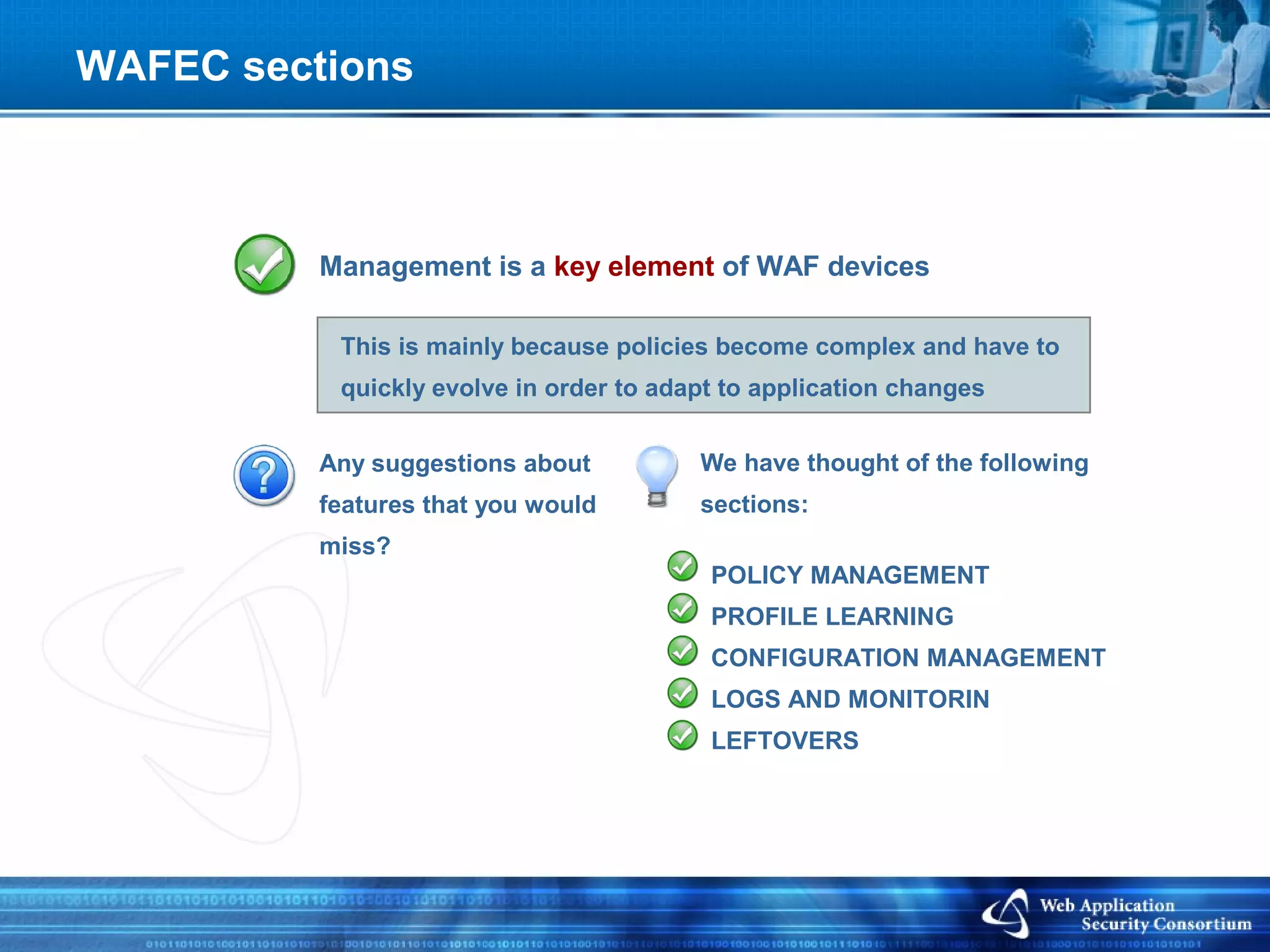 WAFEC sections



          Management is a key element of WAF devices

           This is mainly because policies become complex and have to
           quickly evolve in order to adapt to application changes


          Any suggestions about          We have thought of the following
          features that you would        sections:
          miss?
                                          POLICY MANAGEMENT
                                          PROFILE LEARNING
                                          CONFIGURATION MANAGEMENT
                                          LOGS AND MONITORIN
                                          LEFTOVERS
 