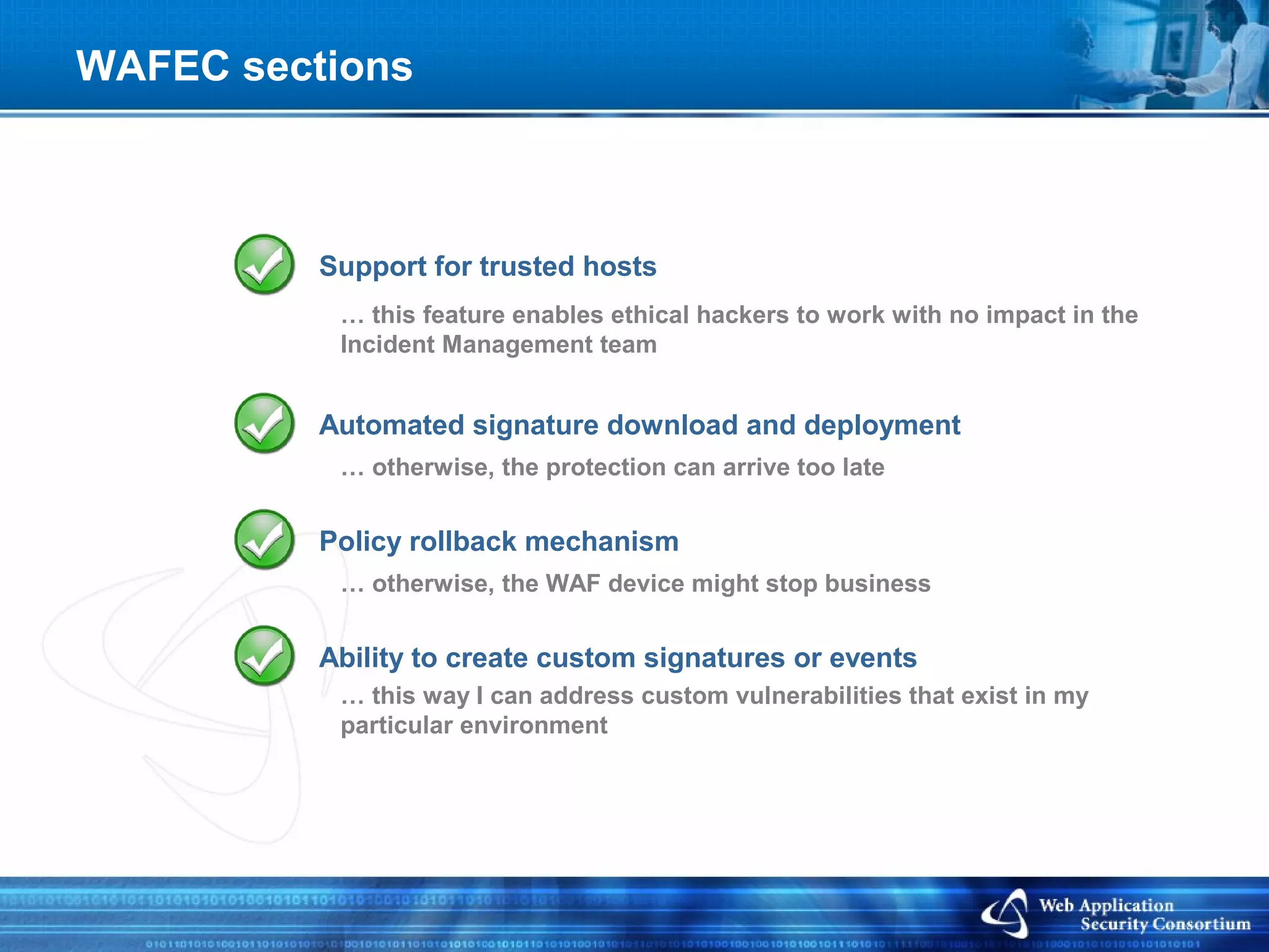 WAFEC sections



          Support for trusted hosts
           … this feature enables ethical hackers to work with no impact in the
           Incident Management team


          Automated signature download and deployment
           … otherwise, the protection can arrive too late


          Policy rollback mechanism
           … otherwise, the WAF device might stop business


          Ability to create custom signatures or events
           … this way I can address custom vulnerabilities that exist in my
           particular environment
 