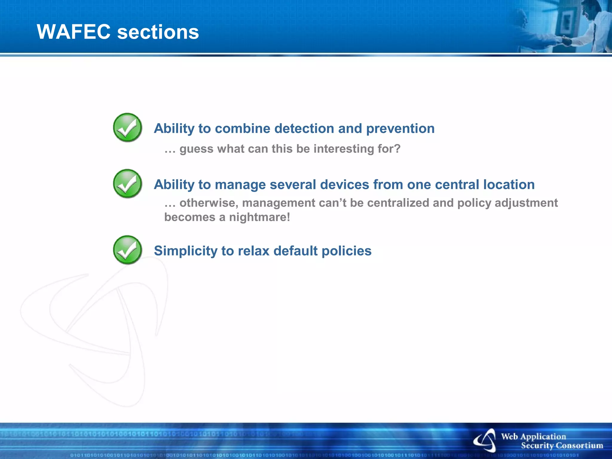 WAFEC sections



          Ability to combine detection and prevention
           … guess what can this be interesting for?


          Ability to manage several devices from one central location
           … otherwise, management can’t be centralized and policy adjustment
           becomes a nightmare!

          Simplicity to relax default policies
 