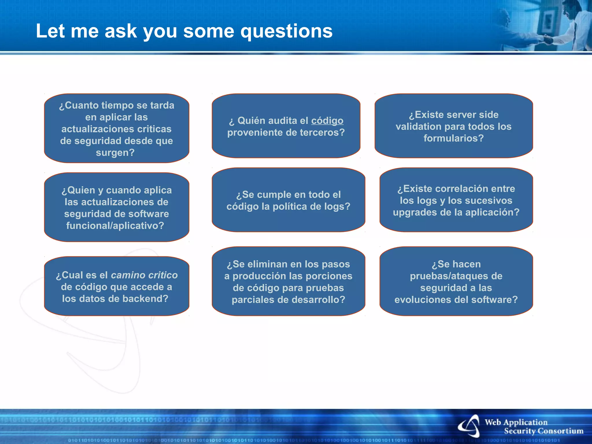 Let me ask you some questions


  ¿Cuanto tiempo se tarda
       en aplicar las                                          ¿Existe server side
                              ¿ Quién audita el código
  actualizaciones criticas                                  validation para todos los
                              proveniente de terceros?
  de seguridad desde que                                          formularios?
          surgen?


  ¿Quien y cuando aplica                                     ¿Existe correlación entre
                                ¿Se cumple en todo el
   las actualizaciones de                                    los logs y los sucesivos
                              código la política de logs?
  seguridad de software                                     upgrades de la aplicación?
    funcional/aplicativo?


                              ¿Se eliminan en los pasos             ¿Se hacen
 ¿Cual es el camino critico   a producción las porciones       pruebas/ataques de
  de código que accede a        de código para pruebas           seguridad a las
  los datos de backend?         parciales de desarrollo?    evoluciones del software?
 