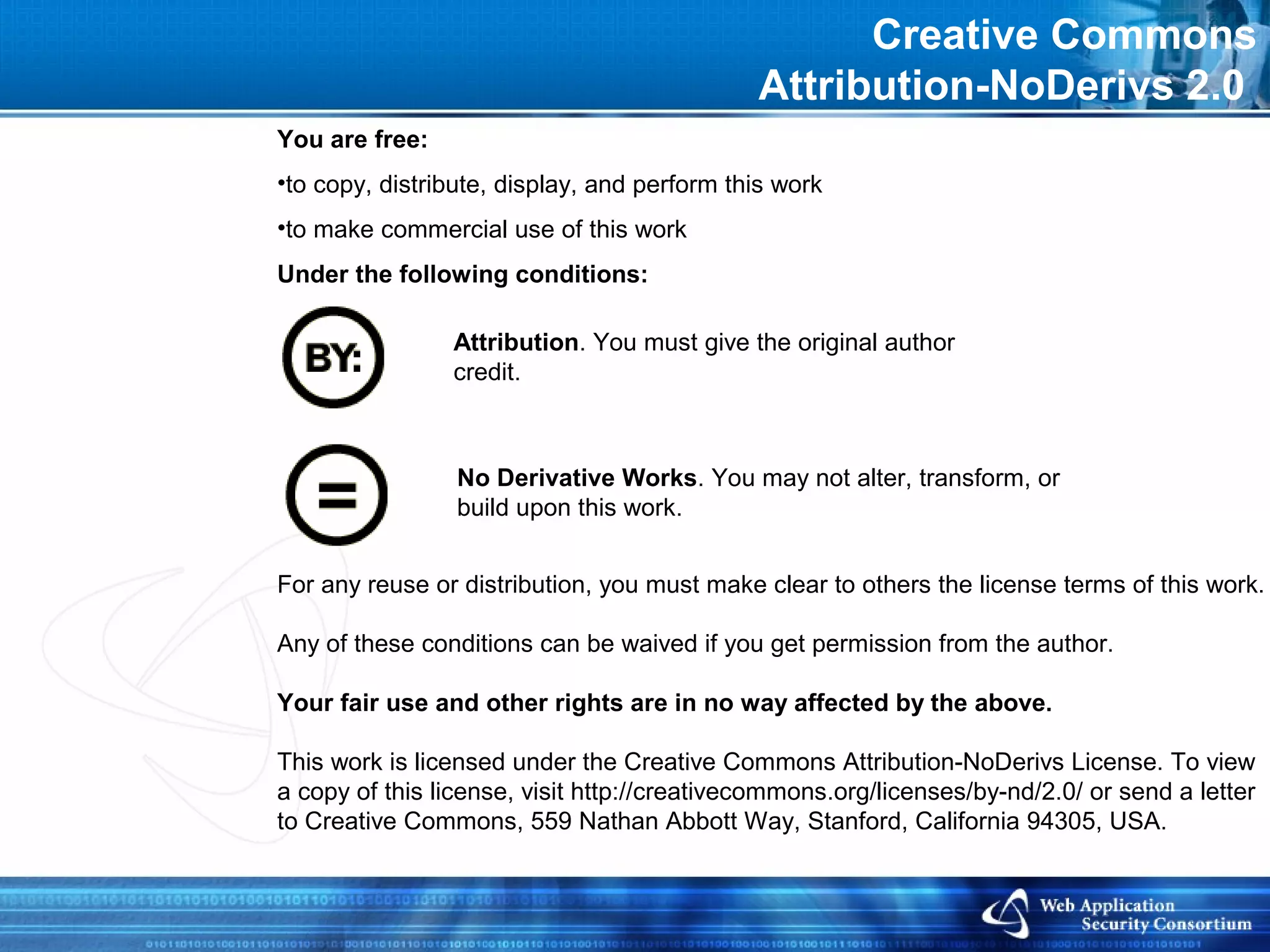 Creative Commons
                                             Attribution-NoDerivs 2.0
You are free:
•to copy, distribute, display, and perform this work
•to make commercial use of this work
Under the following conditions:

                Attribution. You must give the original author
                credit.



                 No Derivative Works. You may not alter, transform, or
                 build upon this work.


For any reuse or distribution, you must make clear to others the license terms of this work.

Any of these conditions can be waived if you get permission from the author.

Your fair use and other rights are in no way affected by the above.

This work is licensed under the Creative Commons Attribution-NoDerivs License. To view
a copy of this license, visit http://creativecommons.org/licenses/by-nd/2.0/ or send a letter
to Creative Commons, 559 Nathan Abbott Way, Stanford, California 94305, USA.
 