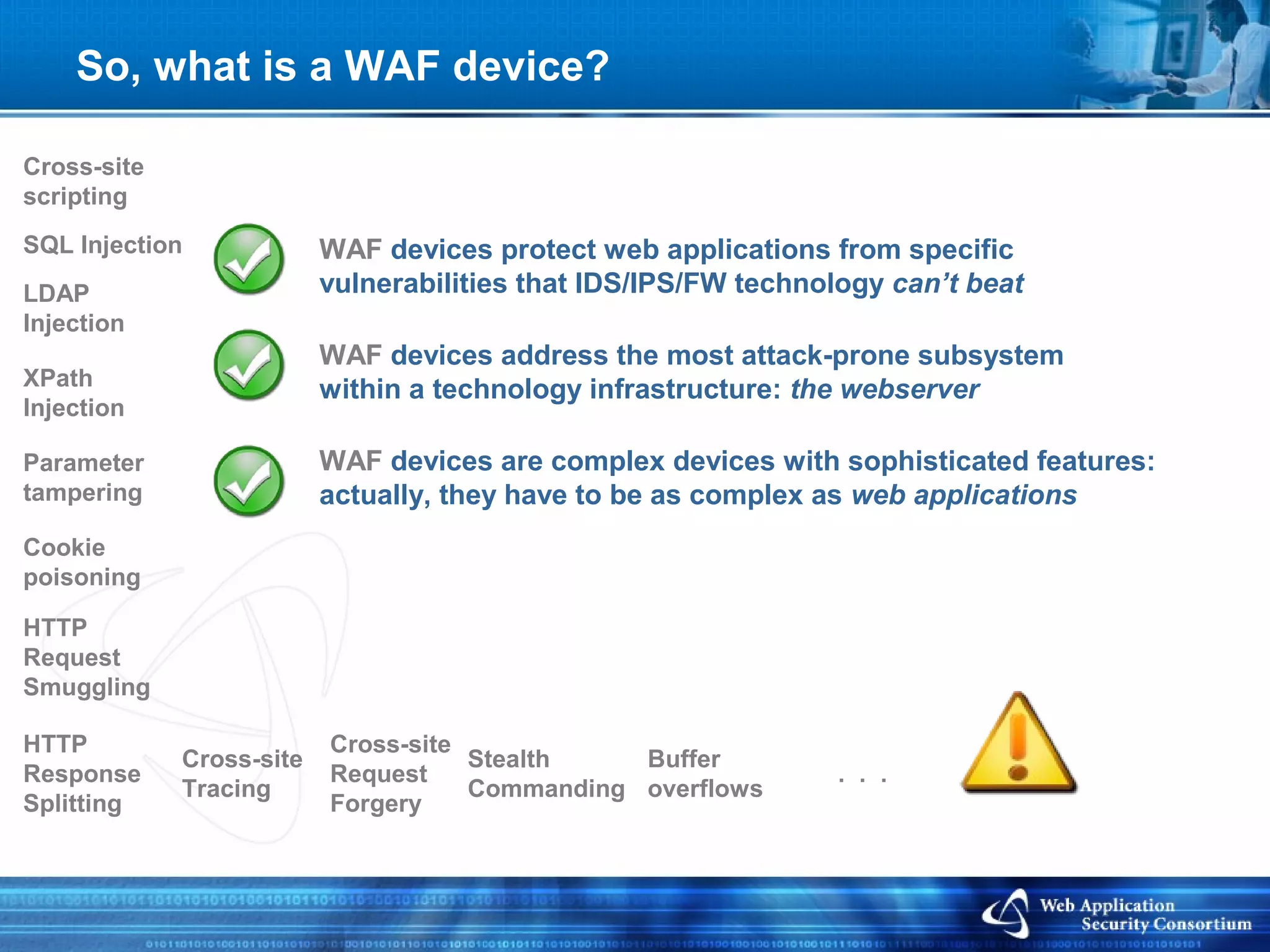 So, what is a WAF device?

Cross-site
scripting
SQL Injection             WAF devices protect web applications from specific
LDAP                      vulnerabilities that IDS/IPS/FW technology can’t beat
Injection
                          WAF devices address the most attack-prone subsystem
XPath                     within a technology infrastructure: the webserver
Injection

Parameter                 WAF devices are complex devices with sophisticated features:
tampering                 actually, they have to be as complex as web applications
Cookie
poisoning

HTTP
Request
Smuggling

HTTP                      Cross-site
             Cross-site              Stealth    Buffer
Response                  Request                                . . .
             Tracing                 Commanding overflows
Splitting                 Forgery
 
