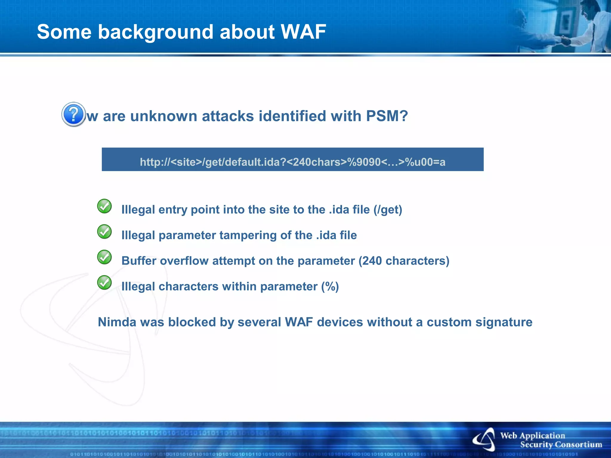 Some background about WAF



  How are unknown attacks identified with PSM?

            http://<site>/get/default.ida?<240chars>%9090<…>%u00=a



         Illegal entry point into the site to the .ida file (/get)

         Illegal parameter tampering of the .ida file

         Buffer overflow attempt on the parameter (240 characters)

         Illegal characters within parameter (%)


      Nimda was blocked by several WAF devices without a custom signature
 