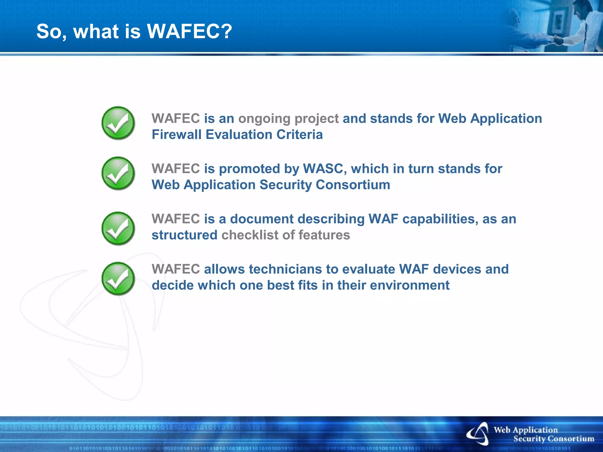 So, what is WAFEC?



          WAFEC is an ongoing project and stands for Web Application
          Firewall Evaluation Criteria

          WAFEC is promoted by WASC, which in turn stands for
          Web Application Security Consortium

          WAFEC is a document describing WAF capabilities, as an
          structured checklist of features

          WAFEC allows technicians to evaluate WAF devices and
          decide which one best fits in their environment
 
