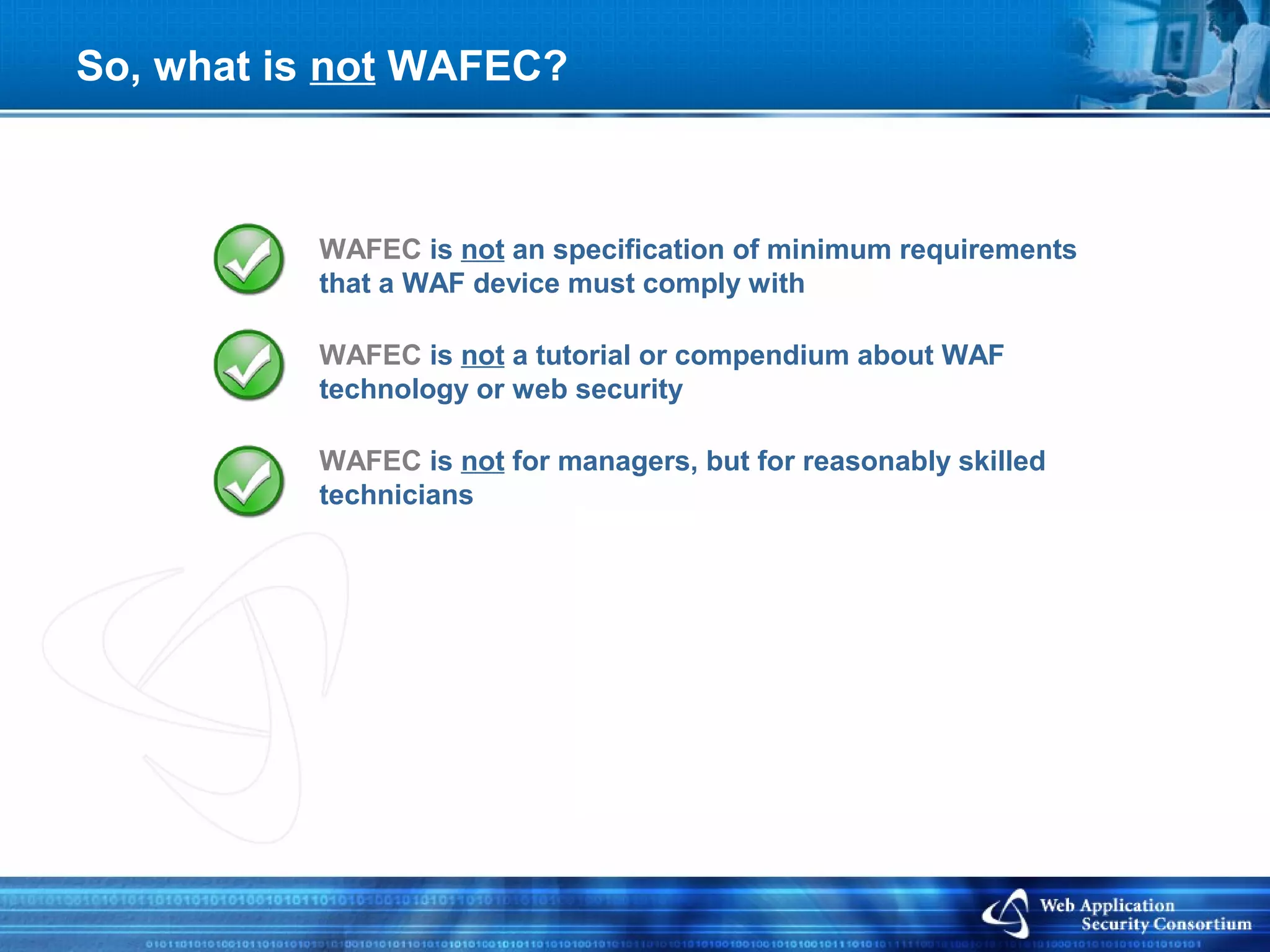 So, what is not WAFEC?



          WAFEC is not an specification of minimum requirements
          that a WAF device must comply with

          WAFEC is not a tutorial or compendium about WAF
          technology or web security

          WAFEC is not for managers, but for reasonably skilled
          technicians
 