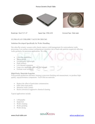 Porous Ceramic Chuck Table
www.chuck-table.com wilson.wu@aol.com
Round type : Size 6", 8", 12" Square Type : PCB, LCD Universal Type : Order made
ULTRA-FLAT CERAMIC VACUUM CHUCKS
Solutions Developed Specifically for Wafer Handling
Our ultra-flat ceramic vacuum wafer chucks improve yield management for semiconductor wafer
processing. Low-surface-contact configurations minimize risk of back-side particles negatively affecting
wafer geometry for precision applications. We offer:
• Ultra-flat capabilities
• Mirror polish
• Exceptionally lightweight
• High stiffness
• Low thermal expansion
• Large size capability – 500 mm and beyond
• Extreme wear resistance
High-Purity Materials Expertise
From powder production and basic forming to precision finishing and measurement, we produce high-
quality, top-performance components. You'll find our materials:
• Reduce the effect of particulate contamination
• Offer ultra-clean purity
• Minimize wafer contact
• Resist corrosion in aggressive chemical cleaning
Typical applications include:
• Lithography
• Inspection
• Wafer cleaning
• Wafer grinding
• Wafer dicing
 