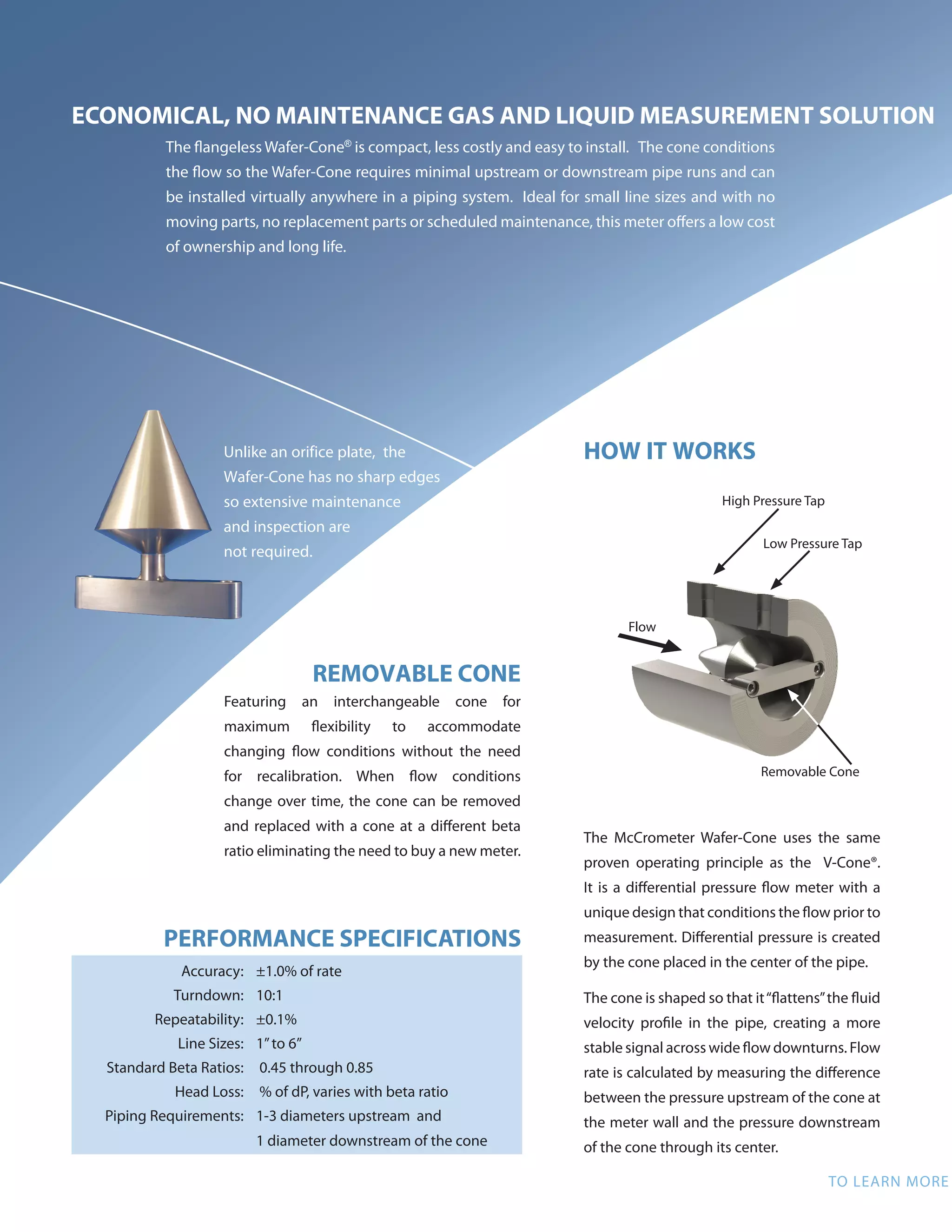 ECONOMICAL, NO MAINTENANCE GAS AND LIQUID MEASUREMENT SOLUTION
The flangeless Wafer-Cone®
is compact, less costly and easy to install. The cone conditions
the flow so the Wafer-Cone requires minimal upstream or downstream pipe runs and can
be installed virtually anywhere in a piping system. Ideal for small line sizes and with no
moving parts, no replacement parts or scheduled maintenance, this meter offers a low cost
of ownership and long life.
HOW IT WORKS
The McCrometer Wafer-Cone uses the same
proven operating principle as the V-Cone®.
It is a differential pressure flow meter with a
unique design that conditions the flow prior to
measurement. Differential pressure is created
by the cone placed in the center of the pipe.
The cone is shaped so that it“flattens”the fluid
velocity profile in the pipe, creating a more
stable signal across wide flow downturns. Flow
rate is calculated by measuring the difference
between the pressure upstream of the cone at
the meter wall and the pressure downstream
of the cone through its center.
INDUSTRIES
• Oil and Gas Production
• District Energy
• Food and Beverage
• Metals and Mining
• Chemical Refining
• Pharmaceuticals
• Water Treatment
• Power
APPLICATIONS
• Natural Gas Wellheads
• Gas, Water, and Co2
Injection
• Gas Lift
• Compressor Anti-Surge
• Fuel Gas
• Separator Discharge
• Biogas Reactors
• Cooling Systems
• Plant HVAC
• Process Gas Lines
• And More
TO LEARN MORE ABOUT THE WAFER-CONE CONTACT OUR EXPERTS AT 951-652-6811 OR VISIT OUR WEBSITE AT WWW.MCCROMETER.COM
REMOTE OR DIRECT MOUNT
TheWafer-Cone is available with remote or direct mount configuration.
The direct mount option minimizes installation labor while ensuring
accuracy. Direct mounting the transmitter eliminates impulse lines,
which not only lowers installation costs but also reduces potential
leak points by more than 50 percent. Simple plug-and-play mounting
ensures the meter is installed correctly the first time and eliminates a
potential source of flow measurement errors.
REMOVABLE CONE
Featuring an interchangeable cone for
maximum flexibility to accommodate
changing flow conditions without the need
for recalibration. When flow conditions
change over time, the cone can be removed
and replaced with a cone at a different beta
ratio eliminating the need to buy a new meter.
High Pressure Tap
Low Pressure Tap
Removable Cone
Flow
Unlike an orifice plate, the
Wafer-Cone has no sharp edges
so extensive maintenance
and inspection are
not required.
PERFORMANCE SPECIFICATIONS
Accuracy: ±1.0% of rate
Turndown: 10:1
Repeatability: ±0.1%
Line Sizes: 1”to 6”
Standard Beta Ratios: 0.45 through 0.85
Head Loss: % of dP, varies with beta ratio
Piping Requirements: 1-3 diameters upstream and
1 diameter downstream of the cone
Wafer-Cone  with
Direct Mount shown with
manifold and transmitter
sold separately.
Wafer-Cone with Direct
Mount option.
 