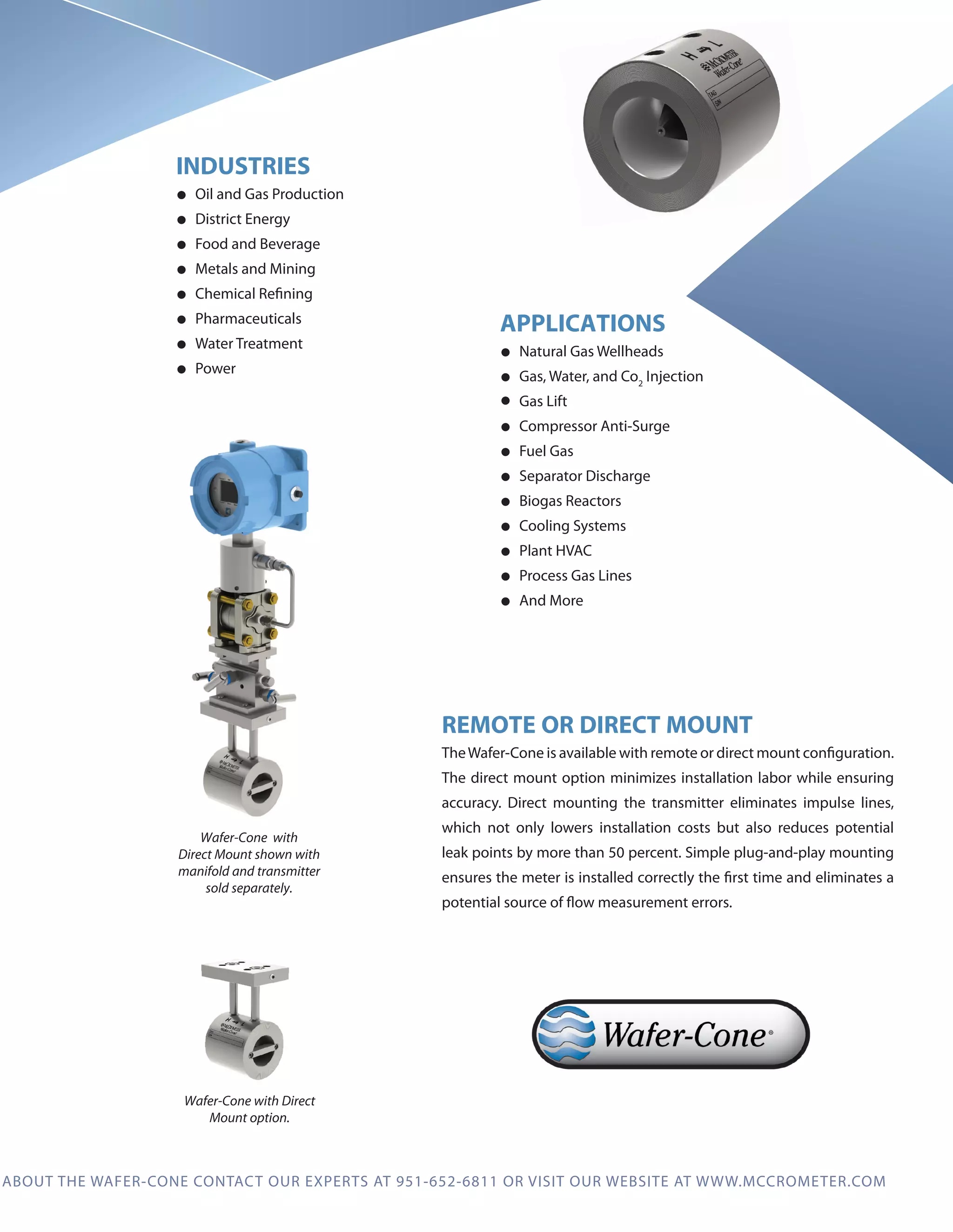 ECONOMICAL, NO MAINTENANCE GAS AND LIQUID MEASUREMENT SOLUTION
The flangeless Wafer-Cone®
is compact, less costly and easy to install. The cone conditions
the flow so the Wafer-Cone requires minimal upstream or downstream pipe runs and can
be installed virtually anywhere in a piping system. Ideal for small line sizes and with no
moving parts, no replacement parts or scheduled maintenance, this meter offers a low cost
of ownership and long life.
HOW IT WORKS
The McCrometer Wafer-Cone uses the same
proven operating principle as the V-Cone®.
It is a differential pressure flow meter with a
unique design that conditions the flow prior to
measurement. Differential pressure is created
by the cone placed in the center of the pipe.
The cone is shaped so that it“flattens”the fluid
velocity profile in the pipe, creating a more
stable signal across wide flow downturns. Flow
rate is calculated by measuring the difference
between the pressure upstream of the cone at
the meter wall and the pressure downstream
of the cone through its center.
INDUSTRIES
• Oil and Gas Production
• District Energy
• Food and Beverage
• Metals and Mining
• Chemical Refining
• Pharmaceuticals
• Water Treatment
• Power
APPLICATIONS
• Natural Gas Wellheads
• Gas, Water, and Co2
Injection
• Gas Lift
• Compressor Anti-Surge
• Fuel Gas
• Separator Discharge
• Biogas Reactors
• Cooling Systems
• Plant HVAC
• Process Gas Lines
• And More
TO LEARN MORE ABOUT THE WAFER-CONE CONTACT OUR EXPERTS AT 951-652-6811 OR VISIT OUR WEBSITE AT WWW.MCCROMETER.COM
REMOTE OR DIRECT MOUNT
TheWafer-Cone is available with remote or direct mount configuration.
The direct mount option minimizes installation labor while ensuring
accuracy. Direct mounting the transmitter eliminates impulse lines,
which not only lowers installation costs but also reduces potential
leak points by more than 50 percent. Simple plug-and-play mounting
ensures the meter is installed correctly the first time and eliminates a
potential source of flow measurement errors.
REMOVABLE CONE
Featuring an interchangeable cone for
maximum flexibility to accommodate
changing flow conditions without the need
for recalibration. When flow conditions
change over time, the cone can be removed
and replaced with a cone at a different beta
ratio eliminating the need to buy a new meter.
High Pressure Tap
Low Pressure Tap
Removable Cone
Flow
Unlike an orifice plate, the
Wafer-Cone has no sharp edges
so extensive maintenance
and inspection are
not required.
PERFORMANCE SPECIFICATIONS
Accuracy: ±1.0% of rate
Turndown: 10:1
Repeatability: ±0.1%
Line Sizes: 1”to 6”
Standard Beta Ratios: 0.45 through 0.85
Head Loss: % of dP, varies with beta ratio
Piping Requirements: 1-3 diameters upstream and
1 diameter downstream of the cone
Wafer-Cone  with
Direct Mount shown with
manifold and transmitter
sold separately.
Wafer-Cone with Direct
Mount option.
 