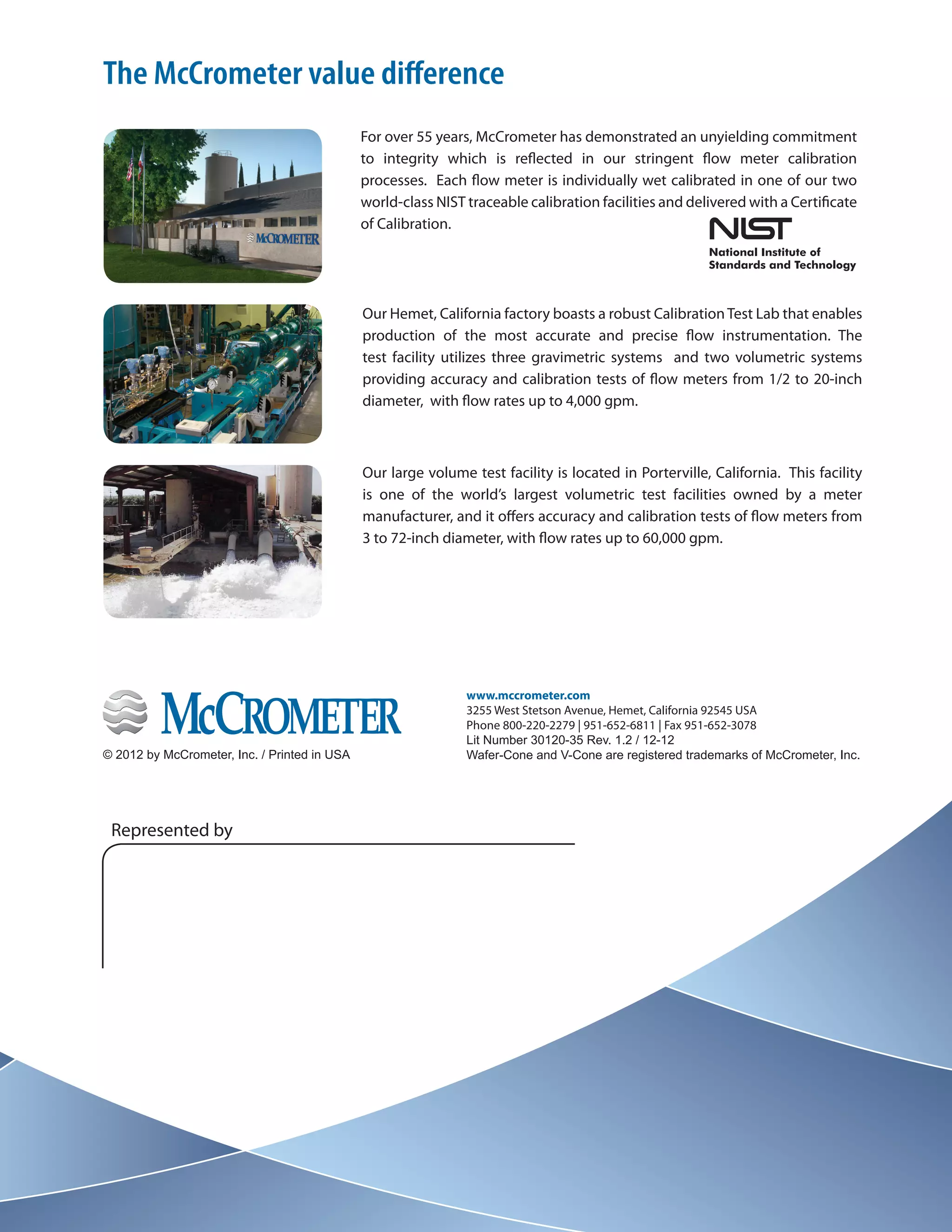 The Revolutionary
Wafer-Cone® Flow Meter
www.mccrometer.com
3255 West Stetson Avenue, Hemet, California 92545 USA
Phone 800-220-2279 | 951-652-6811 | Fax 951-652-3078
Lit Number 30120-35 Rev. 1.2 / 12-12
Wafer-Cone and V-Cone are registered trademarks of McCrometer, Inc.© 2012 by McCrometer, Inc. / Printed in USA
Represented by
For over 55 years, McCrometer has demonstrated an unyielding commitment
to integrity which is reflected in our stringent flow meter calibration
processes. Each flow meter is individually wet calibrated in one of our two
world-class NIST traceable calibration facilities and delivered with a Certificate
of Calibration.
Our Hemet, California factory boasts a robust CalibrationTest Lab that enables
production of the most accurate and precise flow instrumentation. The
test facility utilizes three gravimetric systems and two volumetric systems
providing accuracy and calibration tests of flow meters from 1/2 to 20-inch
diameter, with flow rates up to 4,000 gpm.
Our large volume test facility is located in Porterville, California. This facility
is one of the world’s largest volumetric test facilities owned by a meter
manufacturer, and it offers accuracy and calibration tests of flow meters from
3 to 72-inch diameter, with flow rates up to 60,000 gpm.
The McCrometer value difference
 