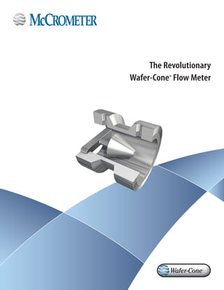 The Revolutionary
Wafer-Cone® Flow Meter
www.mccrometer.com
3255 West Stetson Avenue, Hemet, California 92545 USA
Phone 800-220-2279 | 951-652-6811 | Fax 951-652-3078
Lit Number 30120-35 Rev. 1.2 / 12-12
Wafer-Cone and V-Cone are registered trademarks of McCrometer, Inc.© 2012 by McCrometer, Inc. / Printed in USA
Represented by
For over 55 years, McCrometer has demonstrated an unyielding commitment
to integrity which is reflected in our stringent flow meter calibration
processes. Each flow meter is individually wet calibrated in one of our two
world-class NIST traceable calibration facilities and delivered with a Certificate
of Calibration.
Our Hemet, California factory boasts a robust CalibrationTest Lab that enables
production of the most accurate and precise flow instrumentation. The
test facility utilizes three gravimetric systems and two volumetric systems
providing accuracy and calibration tests of flow meters from 1/2 to 20-inch
diameter, with flow rates up to 4,000 gpm.
Our large volume test facility is located in Porterville, California. This facility
is one of the world’s largest volumetric test facilities owned by a meter
manufacturer, and it offers accuracy and calibration tests of flow meters from
3 to 72-inch diameter, with flow rates up to 60,000 gpm.
The McCrometer value difference
 
