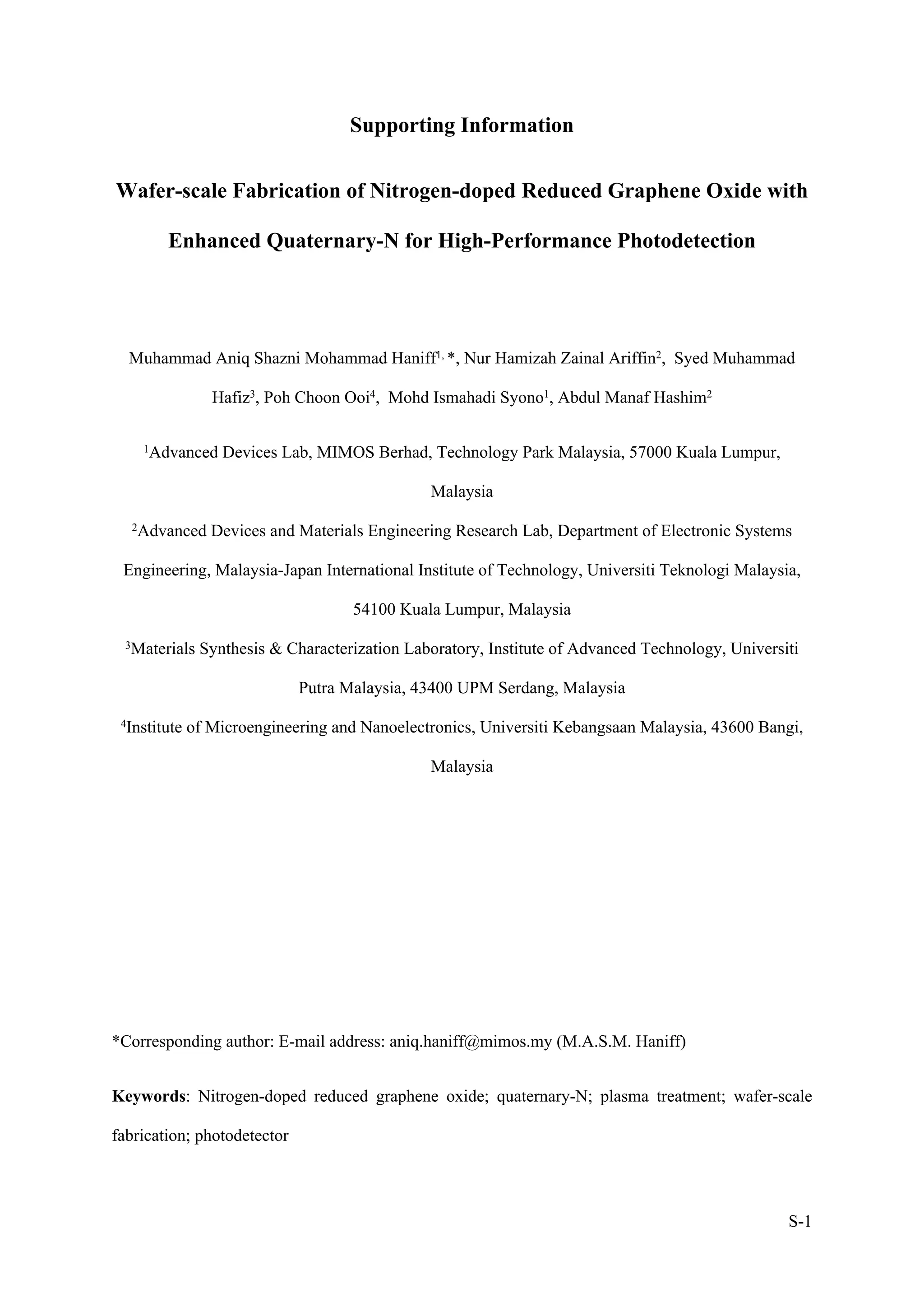 S-1
Supporting Information
Wafer-scale Fabrication of Nitrogen-doped Reduced Graphene Oxide with
Enhanced Quaternary-N for High-Performance Photodetection
Muhammad Aniq Shazni Mohammad Haniff1, *, Nur Hamizah Zainal Ariffin2, Syed Muhammad
Hafiz3, Poh Choon Ooi4, Mohd Ismahadi Syono1, Abdul Manaf Hashim2
1Advanced Devices Lab, MIMOS Berhad, Technology Park Malaysia, 57000 Kuala Lumpur,
Malaysia
2Advanced Devices and Materials Engineering Research Lab, Department of Electronic Systems
Engineering, Malaysia-Japan International Institute of Technology, Universiti Teknologi Malaysia,
54100 Kuala Lumpur, Malaysia
3Materials Synthesis & Characterization Laboratory, Institute of Advanced Technology, Universiti
Putra Malaysia, 43400 UPM Serdang, Malaysia
4Institute of Microengineering and Nanoelectronics, Universiti Kebangsaan Malaysia, 43600 Bangi,
Malaysia
*Corresponding author: E-mail address: aniq.haniff@mimos.my (M.A.S.M. Haniff)
Keywords: Nitrogen-doped reduced graphene oxide; quaternary-N; plasma treatment; wafer-scale
fabrication; photodetector
 