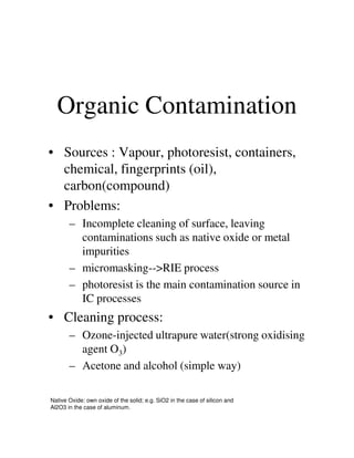 Organic Contamination
• Sources : Vapour, photoresist, containers,
chemical, fingerprints (oil),
carbon(compound)
• Problems:
– Incomplete cleaning of surface, leaving– Incomplete cleaning of surface, leaving
contaminations such as native oxide or metal
impurities
– micromasking-->RIE process
– photoresist is the main contamination source in
IC processes
• Cleaning process:
– Ozone-injected ultrapure water(strong oxidising
agent O3)
– Acetone and alcohol (simple way)
Native Oxide: own oxide of the solid; e.g. SiO2 in the case of silicon and
Al2O3 in the case of aluminum.
 