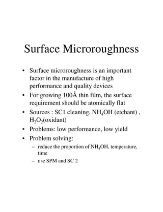 Surface Microroughness
• Surface microroughness is an important
factor in the manufacture of high
performance and quality devices
• For growing 100Å thin film, the surface
requirement should be atomically flatrequirement should be atomically flat
• Sources : SC1 cleaning, NH4OH (etchant) ,
H2O2(oxidant)
• Problems: low performance, low yield
• Problem solving:
– reduce the proportion of NH4OH, temperature,
time
– use SPM and SC 2
 