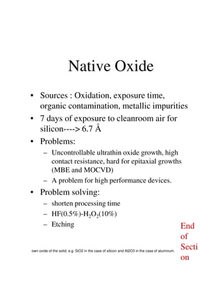 Native Oxide
• Sources : Oxidation, exposure time,
organic contamination, metallic impurities
• 7 days of exposure to cleanroom air for
silicon----> 6.7 Å
• Problems:• Problems:
– Uncontrollable ultrathin oxide growth, high
contact resistance, hard for epitaxial growths
(MBE and MOCVD)
– A problem for high performance devices.
• Problem solving:
– shorten processing time
– HF(0.5%)-H2O2(10%)
– Etching
own oxide of the solid; e.g. SiO2 in the case of silicon and Al2O3 in the case of aluminum.
End
of
Secti
on
 