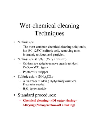 Wet-chemical cleaning
Techniques
• Sulfuric acid:
– The most common chemical cleaning solution is
hot (90-125ºC) sulfuric acid, removing most
inorganic residues and particles.
• Sulfuric acid+H2O2 : (Very effective)
– Oxidants are added to remove organic residues.– Oxidants are added to remove organic residues.
C+O2--->CO2 (gas)
– Photoresist stripper
• Sulfuric acid + (NH4)2SO4:
– A drawback of adding H2O2 (strong oxidiser).
Precaution needed.
– H2O2 decays rapidly
• Standard procedures:
– Chemical cleaning-->DI water rinsing--
>Drying (Nitrogen blow-off + baking)
 