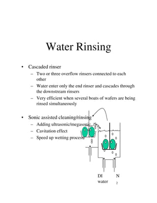 Water Rinsing
• Cascaded rinser
– Two or three overflow rinsers connected to each
other
– Water enter only the end rinser and cascades through
the downstream rinsers
– Very efficient when several boats of wafers are being
rinsed simultaneouslyrinsed simultaneously
• Sonic assisted cleaning/rinsing
– Adding ultrasonic/megasonic
– Cavitation effect
– Speed up wetting process
N
2
DI
water
 