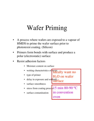 Wafer Priming
• A process where wafers are exposed to a vapour of
HMDS to prime the wafer surface prior to
photoresist coating. (Silicon)
• Primers form bonds with surface and produce a
polar (electrostatic) surface
• Resist adhesion factors• Resist adhesion factors
• Moisture content on surface
• wetting characteristics of resist
• type of primer
• delay in exposure and softbake
• surface smoothness
• stress from coating process
• surface contamination
Ideally want no
H2O on wafer
surface
15 min 80-90 ºC
in convention
oven
 