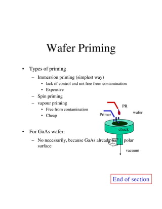 Wafer Priming
• Types of priming
– Immersion priming (simplest way)
• lack of control and not free from contamination
• Expensive
– Spin priming
– vapour priming
PR
– vapour priming
• Free from contamination
• Cheap
• For GaAs wafer:
– No necessarily, because GaAs already has a polar
surface
vacuum
PR
Primer
wafer
chuck
End of section
 