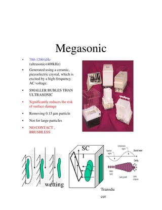 Megasonic
• 700-1200 kHz
(ultrasonic<400kHz)
• Generated using a ceramic,
piezoelectric crystal, which is
excited by a high-frequency
AC voltage.
• SMALLER BUBLES THAN
ULTRASONIC
• Significantly reduces the risk
of surface damageof surface damage
• Removing 0.15 µm particle
• Not for large particles
• NO CONTACT ,
BRUSHLESS
wetting
Transdu
cer
SC
1
 