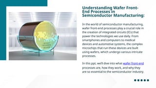 Understanding Wafer Front-
End Processes in
Semiconductor Manufacturing:
In the world of semiconductor manufacturing,
wafer front-end processes play a crucial role in
the creation of integrated circuits (ICs) that
power the technologies we use daily. From
smartphones and computers to medical
devices and automotive systems, the complex
microchips that run these devices are built
using wafers, which undergo various intricate
processes.
In this ppt, we’ll dive into what wafer front-end
processes are, how they work, and why they
are so essential to the semiconductor industry.
 