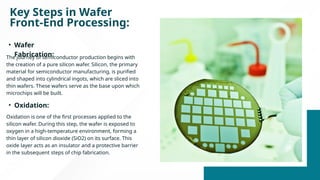 Key Steps in Wafer
Front-End Processing:
The journey of semiconductor production begins with
the creation of a pure silicon wafer. Silicon, the primary
material for semiconductor manufacturing, is purified
and shaped into cylindrical ingots, which are sliced into
thin wafers. These wafers serve as the base upon which
microchips will be built.
• Wafer
Fabrication:
• Oxidation:
Oxidation is one of the first processes applied to the
silicon wafer. During this step, the wafer is exposed to
oxygen in a high-temperature environment, forming a
thin layer of silicon dioxide (SiO2) on its surface. This
oxide layer acts as an insulator and a protective barrier
in the subsequent steps of chip fabrication.
 