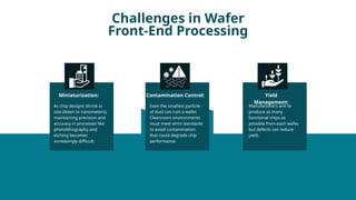 Challenges in Wafer
Front-End Processing
As chip designs shrink in
size (down to nanometers),
maintaining precision and
accuracy in processes like
photolithography and
etching becomes
increasingly difficult.
Miniaturization:
Even the smallest particle
of dust can ruin a wafer.
Cleanroom environments
must meet strict standards
to avoid contamination
that could degrade chip
performance.
Contamination Control:
Manufacturers aim to
produce as many
functional chips as
possible from each wafer,
but defects can reduce
yield.
Yield
Management:
 