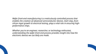 Wafer front-end manufacturing is a meticulously controlled process that
enables the creation of advanced semiconductor devices. Each step, from
silicon ingot growth to electrical testing, plays a vital role in ensuring high-
performance chips.
Whether you're an engineer, researcher, or technology enthusiast,
understanding the wafer front-end process provides insight into how the
electronic devices we use daily are made.
 