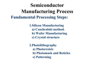 Semiconductor
Manufacturing Process
Fundamental Processing Steps:
1.Silicon Manufacturing
a) Czochralski method.
b) Wafer Manufacturing
c) Crystal structure
2.Photolithography
a) Photoresists
b) Photomask and Reticles
c) Patterning
 