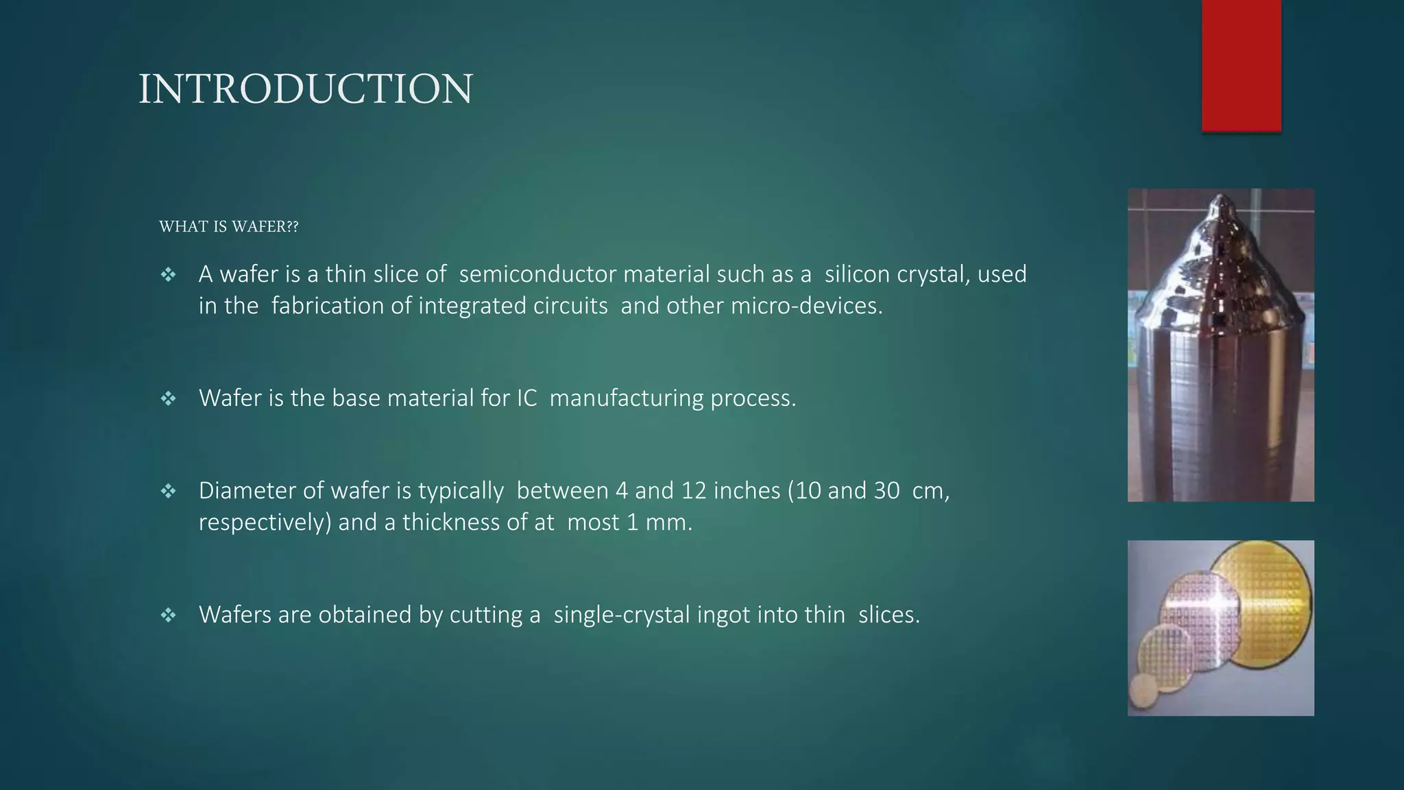 INTRODUCTION
WHAT IS WAFER??
 A wafer is a thin slice of semiconductor material such as a silicon crystal, used
in the fabrication of integrated circuits and other micro-devices.
 Wafer is the base material for IC manufacturing process.
 Diameter of wafer is typically between 4 and 12 inches (10 and 30 cm,
respectively) and a thickness of at most 1 mm.
 Wafers are obtained by cutting a single-crystal ingot into thin slices.
 