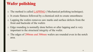 Wafer polishing
o The method is called LAPPING ( Mechanical polishing technique).
o It create flatness followed by a chemical etch to create smoothness
o Lapping the wafers removes saw marks and surface defects from the
front and backside of the wafers
o Edge rounding is normally done before or after lapping and is very
important to the structural integrity of the wafer.
o The edges of 200mm and 300mm wafers are rounded even in the notch
area.
14-05-2016 swaraj.p 10
 