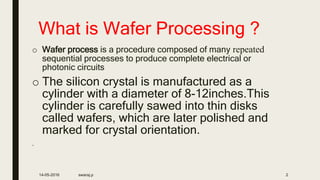 What is Wafer Processing ?
o Wafer process is a procedure composed of many repeated
sequential processes to produce complete electrical or
photonic circuits
o The silicon crystal is manufactured as a
cylinder with a diameter of 8-12inches.This
cylinder is carefully sawed into thin disks
called wafers, which are later polished and
marked for crystal orientation.
.
14-05-2016 swaraj.p 2
 