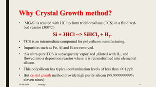 Why Crystal Growth method?
• MG-Si is reacted with HCl to form trichlorosilane (TCS) in a fluidized-
bed reactor (300oC)
Si + 3HCl --> SiHCl3 + H2.
• TCS is an intermediate compound for polysilicon manufacturing.
• Impurities such as Fe, Al and B are removed.
• this ultra-pure TCS is subsequently vaporized ,diluted with H2, and
flowed into a deposition reactor where it is retransformed into elemental
silicon.
• This polysilicon has typical contamination levels of less than .001 ppb.
• But cristal grouth method provide high purity silicon (99.999999999%
eleven nines)
14-05-2016 swaraj.p 4
 