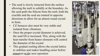• The seed is slowly retracted from the surface
allowing the melt to solidify at the boundary. As
the seed pulls the Silicon from the melt, both the
crucible and the seed are rotated in opposite
directions to allow for an almost round crystal
to form.
• CZ furnaces also must be very stable and
isolated from vibrations.
• Once the proper crystal diameter is achieved,
the seed lift is increased. This, along with the
heat transfer from heater elements will control
the diameter of the crystal
• This gradual cooling allows the crystal lattice
to stabilize and makes handling easier before
transport to the next operation14-05-2016 swaraj.p 7
 