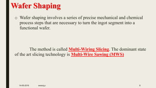 Wafer Shaping
o Wafer shaping involves a series of precise mechanical and chemical
process steps that are necessary to turn the ingot segment into a
functional wafer.
The method is called Multi-Wiring Slicing. The dominant state
of the art slicing technology is Multi-Wire Sawing (MWS)
14-05-2016 swaraj.p 8
 
