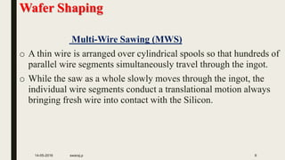 Wafer Shaping
Multi-Wire Sawing (MWS)
o A thin wire is arranged over cylindrical spools so that hundreds of
parallel wire segments simultaneously travel through the ingot.
o While the saw as a whole slowly moves through the ingot, the
individual wire segments conduct a translational motion always
bringing fresh wire into contact with the Silicon.
14-05-2016 swaraj.p 9
 