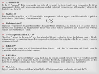 
 Allemanie-SS
Es la SS “general”. Esta compuesta por todo el personal: Activos, inactivos u honorarios de dicha
organización. Estos individuos eran casi una unidad fraternal, concernientes al bienestar y alcance de
los intereses de la SS.
 Waffen-SS
Este es un brazo militar de la SS, en adición a su personal militar regular, también controla la política
militarizada (SS.- Polizei) y las reservas SS.
 Liebstandarte-SS
Significa “regimiento de guardaespaldas”. Resguardaban al führer, a su familia y a los demás altos e
importantes miembros. Se diferenciaban de las otras ramas por sus uniformes con blanco y sus ordenes
venían directamente del Hitler.
 Totenkopfverbande (S.S. – TV)
Significa “cabeza de la muerte” son los soldados SS que realizaban todas las labores para el Reich,
concentración y exterminación en los campos de exterminio. Su insignia es la de un cráneo y huesos
cruzados sobre él.
 R.K.F.D.V
Su director ejecutivo era el Sturmbannführer Robert Luck. Era la comisión del Reich para la
consolidación de la nacionalidad alemana.
 R.U.S.H.A
Dirigida por el Sturmbannführer Georg Luft. Era la oficina central para la raza y el restablecimiento
para la SS. Regula la migración hacia las colonias del Reich, expropiación y desplazamiento de los
nativos de dichas colonias. Las razas “indeseables” son llevadas a los campos de exterminio.
 W.V.H.A
Bajo el mando del Gruppenführer Julius Shiffer. Oficina económica y administrativa de la SS.
 