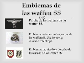 
Emblema metálico en las gorras de
las waffen SS. Usado por la
división totenkopf.
Parche de las mangas de las
waffen SS.
Emblemas izquierdo y derecho de
los cascos de las waffen SS.
 