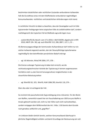 10


bestimmten tatsächlichen oder rechtlichen Zustandes verbundenen Aufwandes
hält die Grundthese eines mit dem Waffenbesitz verbundenen regelmäßigen
Konsumaufwandes rechtlichen und tatsächlichen Anforderungen nicht stand.


In rechtlicher Hinsicht ist dabei zu beachten, dass der Gesetzgeber auch im Falle
typisierender Festlegungen keine atypischen Fälle als Leitbild wählen darf, sondern
realitätsgerecht den typischen Fall als Maßstab zugrunde legen muss


-   zuletzt BVerfG (K), Beschl. vom 17.2.2010, 1 BvR 529/09, abgedruckt in HFR
    2010, 648 ff. (Rn. 36); vgl. auch BVerfGE 112, 268, 280 f.; 117, 1, 31 -.

Als Bemessungsgrundlage der kommunalen Aufwandsteuer darf mithin nur ein
solcher Aufwand angesetzt werden, den der Steuerpflichtige typischerweise
regelmäßig für den betreffenden persönlichen Bedarf erbringt


-   vgl. VG Münster, NVwZ-RR 2004, 377, 378 -.

Die Grenze zulässiger Typisierung ist dabei dort erreicht, wo die
rechtssetzungstechnischen Vorteile der Typisierung in keinem angemessenen
Verhältnis mehr zu den hiermit hervorgerufenen Ungleichheiten in der
steuerlichen Belastung stehen


-   vgl. BVerfGE 65, 325; BVerfG, NJW 1984,785; BVerfGE 110, 274 -.


Eben dies aber ist vorliegend der Fall.


So erscheint die pauschalierende Zugrundelegung eines relevantes für den Besitz
von Waffen, namentlich soweit hier ein Pauschalbetrag von 100 Euro pro Waffe in
Ansatz gebracht werden soll, nicht nur der Höhe nach nicht nachvollziehbar,
sondern entgegen dem Willkürverbot des Art. 3 Abs. 1 GG bereits dem Grunde
nach geradezu willkürlich und „gegriffen“.


Im Unklaren bleibt nämlich bereits, welcher Konsumaufwand überhaupt in
jährlicher Regelmäßigkeit anfallen und damit Grundlage der Besteuerung sein soll.
 